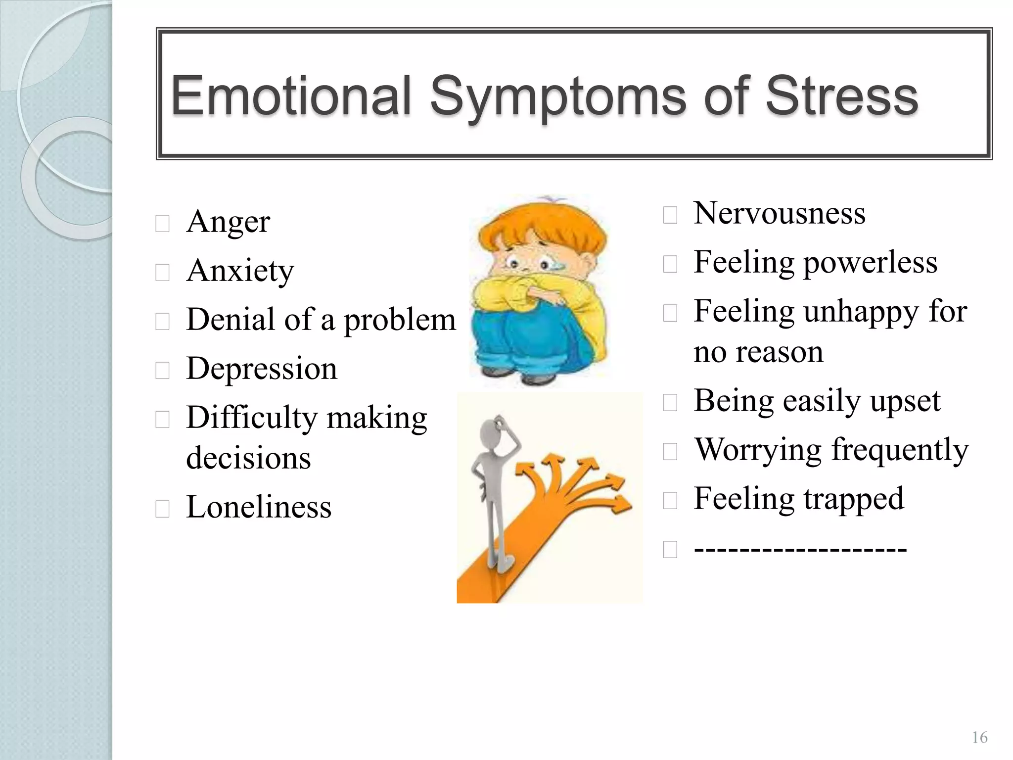 16 
Emotional Symptoms of Stress 
 Anger 
 Anxiety 
 Denial of a problem 
 Depression 
 Difficulty making 
decisions 
 Loneliness 
 Nervousness 
 Feeling powerless 
 Feeling unhappy for 
no reason 
 Being easily upset 
 Worrying frequently 
 Feeling trapped 
 ------------------- 
 