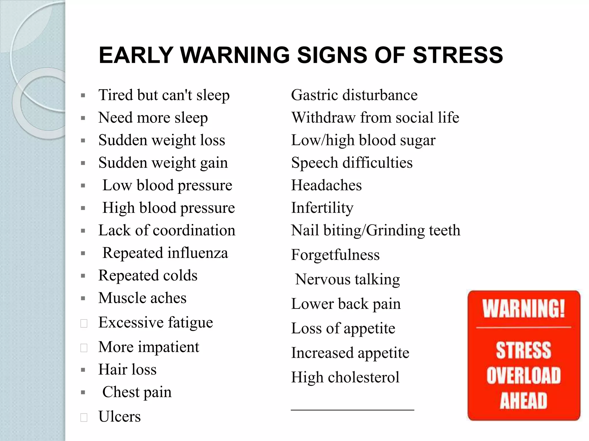 EARLY WARNING SIGNS OF STRESS 
 Tired but can't sleep 
 Need more sleep 
 Sudden weight loss 
 Sudden weight gain 
 Low blood pressure 
 High blood pressure 
 Lack of coordination 
 Repeated influenza 
 Repeated colds 
 Muscle aches 
 Excessive fatigue 
 More impatient 
 Hair loss 
 Chest pain 
 Ulcers 
Gastric disturbance 
Withdraw from social life 
Low/high blood sugar 
Speech difficulties 
Headaches 
Infertility 
Nail biting/Grinding teeth 
Forgetfulness 
Nervous talking 
Lower back pain 
Loss of appetite 
Increased appetite 
High cholesterol 
_______________ 
 