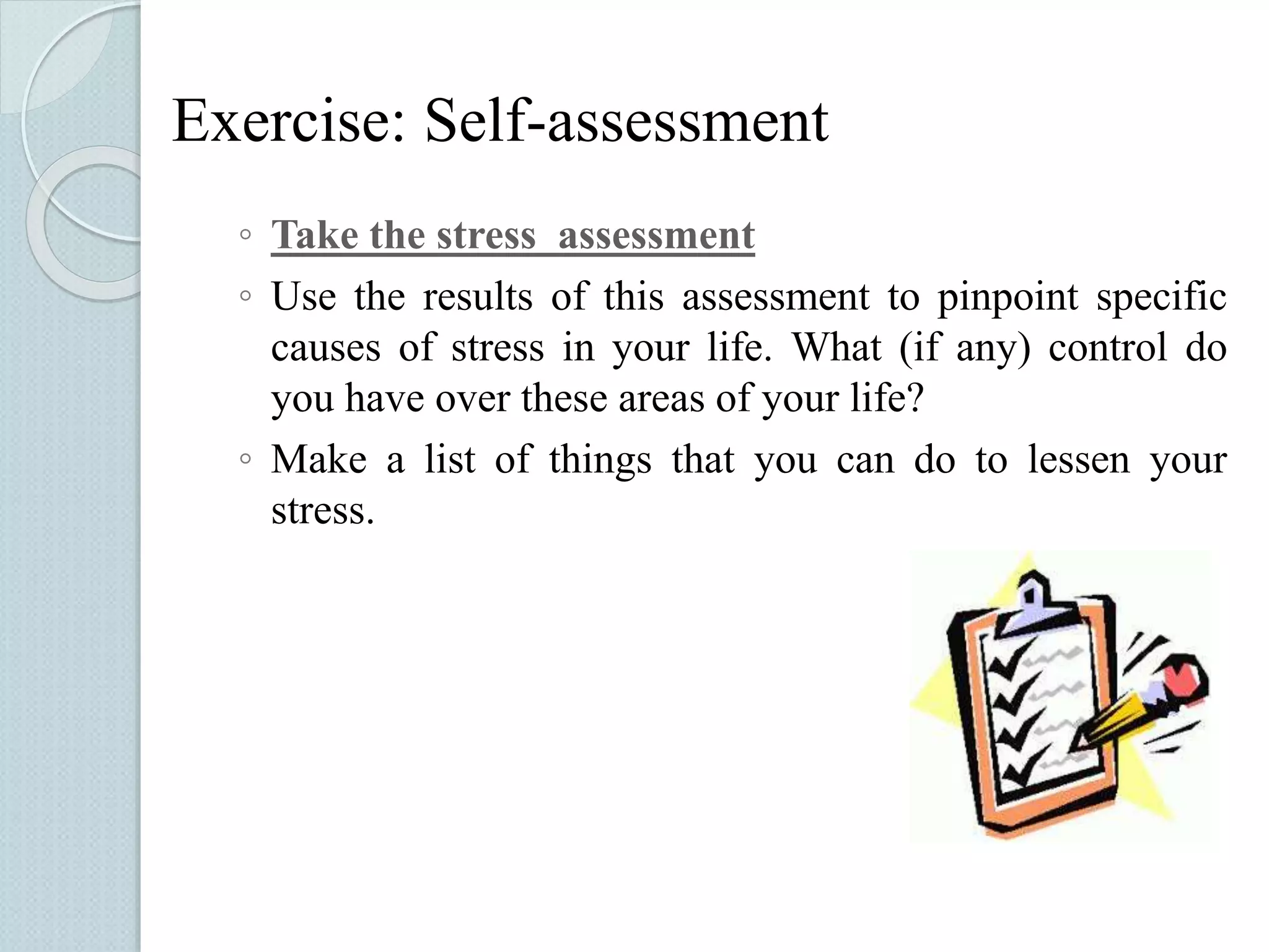 Exercise: Self-assessment 
◦ Take the stress assessment 
◦ Use the results of this assessment to pinpoint specific 
causes of stress in your life. What (if any) control do 
you have over these areas of your life? 
◦ Make a list of things that you can do to lessen your 
stress. 
 