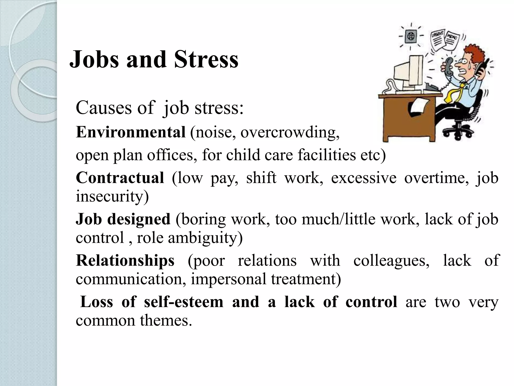 Jobs and Stress 
Causes of job stress: 
Environmental (noise, overcrowding, 
open plan offices, for child care facilities etc) 
Contractual (low pay, shift work, excessive overtime, job 
insecurity) 
Job designed (boring work, too much/little work, lack of job 
control , role ambiguity) 
Relationships (poor relations with colleagues, lack of 
communication, impersonal treatment) 
Loss of self-esteem and a lack of control are two very 
common themes. 
 