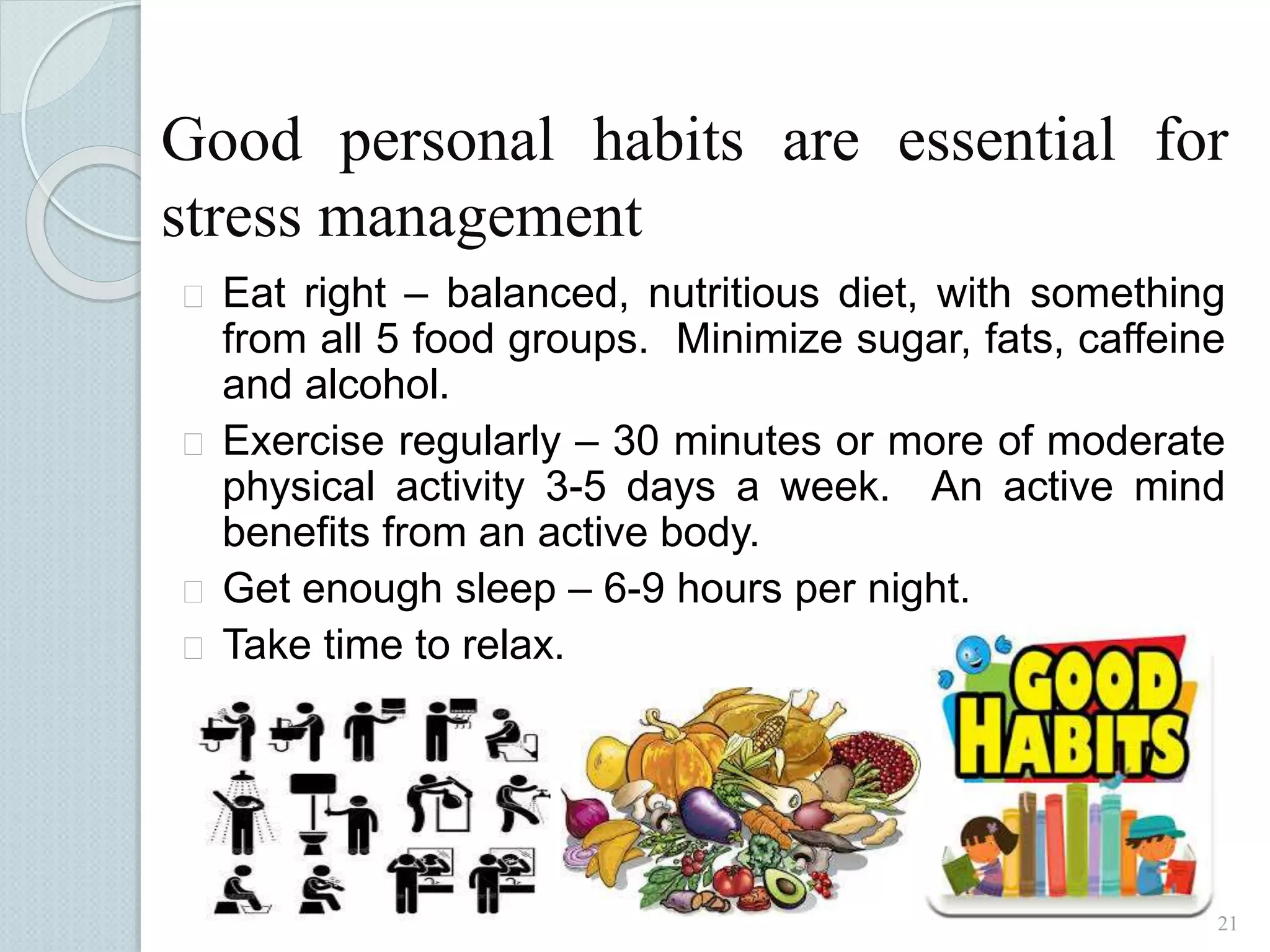 Good personal habits are essential for 
stress management 
 Eat right – balanced, nutritious diet, with something 
from all 5 food groups. Minimize sugar, fats, caffeine 
and alcohol. 
 Exercise regularly – 30 minutes or more of moderate 
physical activity 3-5 days a week. An active mind 
benefits from an active body. 
 Get enough sleep – 6-9 hours per night. 
 Take time to relax. 
21 
 