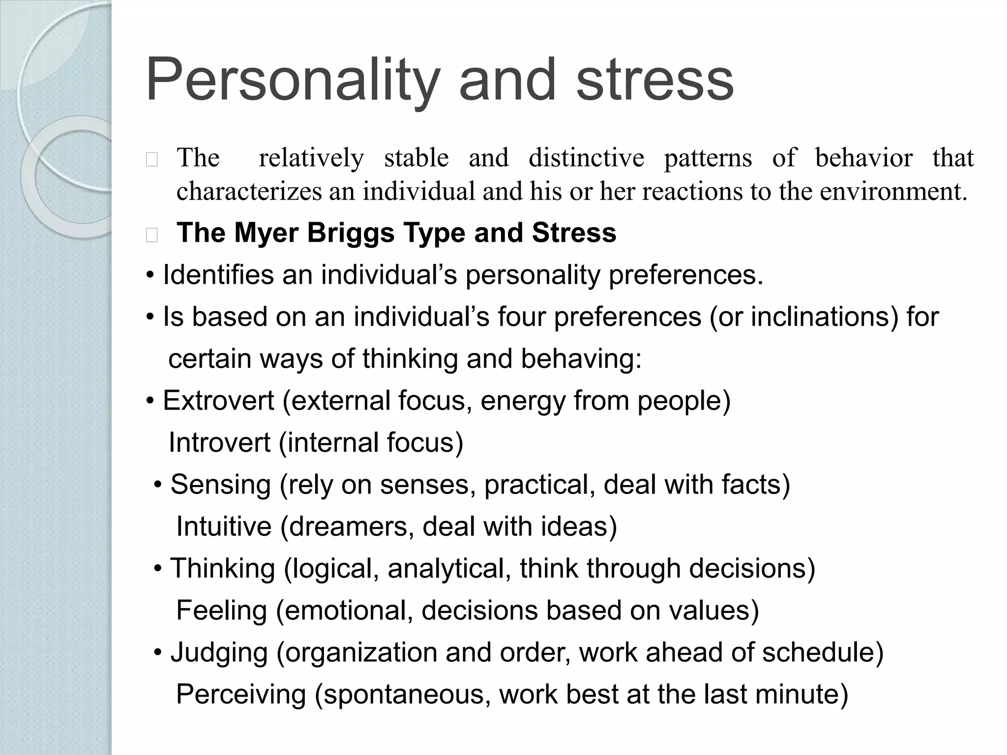 Personality and stress 
 The relatively stable and distinctive patterns of behavior that 
characterizes an individual and his or her reactions to the environment. 
 The Myer Briggs Type and Stress 
• Identifies an individual’s personality preferences. 
• Is based on an individual’s four preferences (or inclinations) for 
certain ways of thinking and behaving: 
• Extrovert (external focus, energy from people) 
Introvert (internal focus) 
• Sensing (rely on senses, practical, deal with facts) 
Intuitive (dreamers, deal with ideas) 
• Thinking (logical, analytical, think through decisions) 
Feeling (emotional, decisions based on values) 
• Judging (organization and order, work ahead of schedule) 
Perceiving (spontaneous, work best at the last minute) 
 