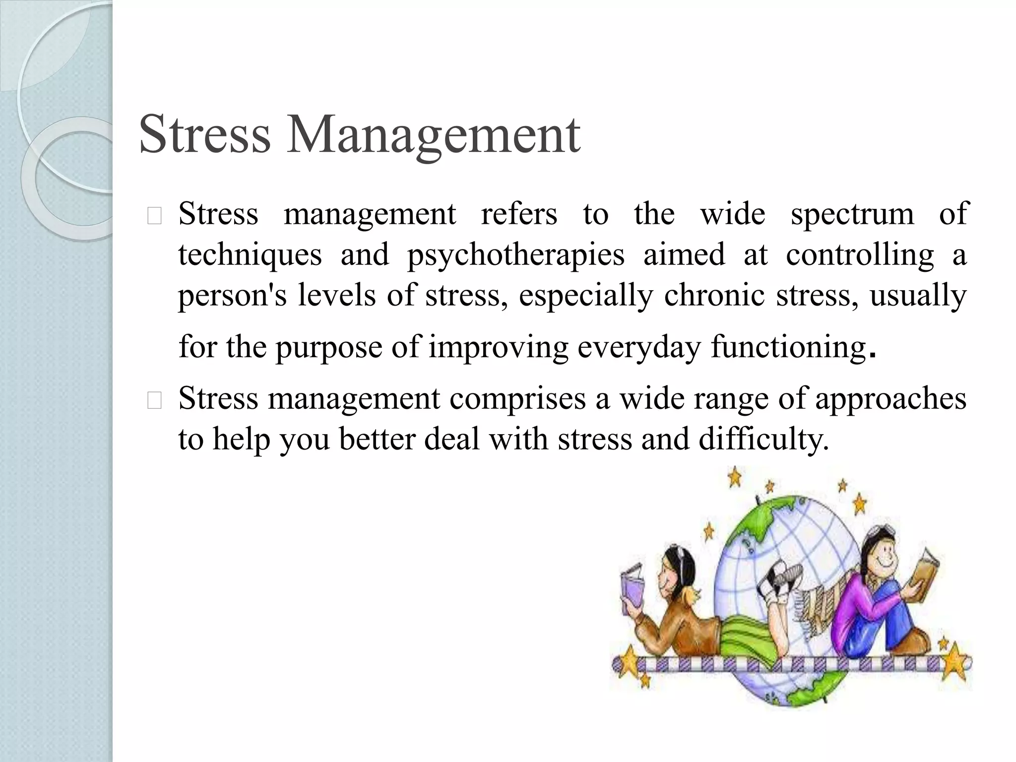Stress Management 
 Stress management refers to the wide spectrum of 
techniques and psychotherapies aimed at controlling a 
person's levels of stress, especially chronic stress, usually 
for the purpose of improving everyday functioning. 
 Stress management comprises a wide range of approaches 
to help you better deal with stress and difficulty. 
 