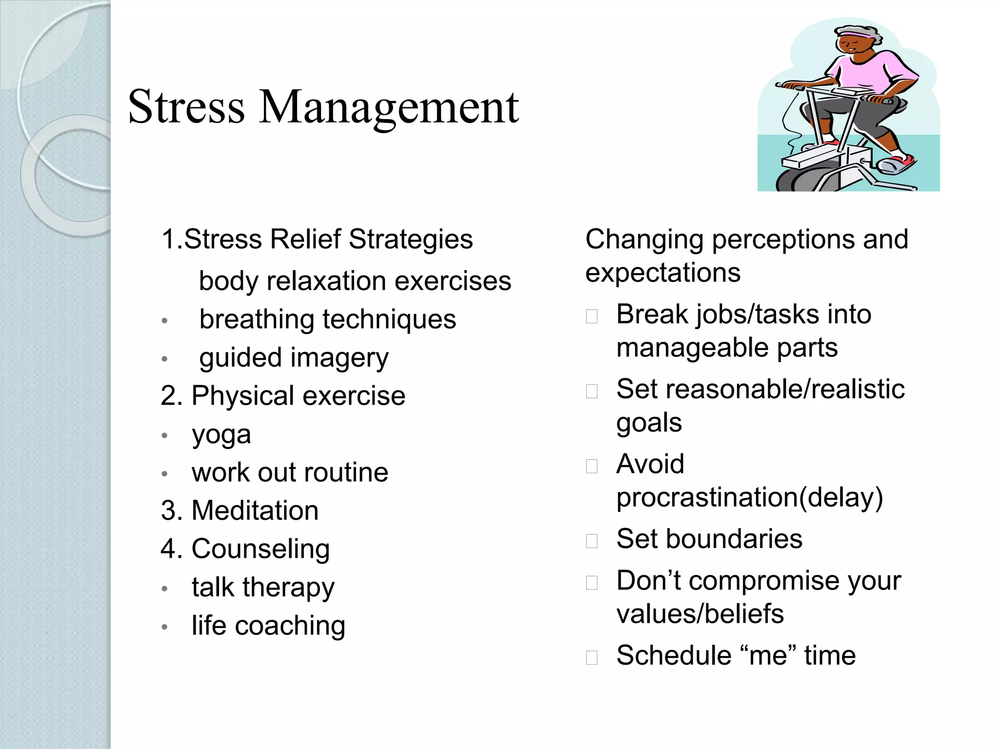 Stress Management 
1.Stress Relief Strategies 
body relaxation exercises 
• breathing techniques 
• guided imagery 
2. Physical exercise 
• yoga 
• work out routine 
3. Meditation 
4. Counseling 
• talk therapy 
• life coaching 
Changing perceptions and 
expectations 
 Break jobs/tasks into 
manageable parts 
 Set reasonable/realistic 
goals 
 Avoid 
procrastination(delay) 
 Set boundaries 
 Don’t compromise your 
values/beliefs 
 Schedule “me” time 
 