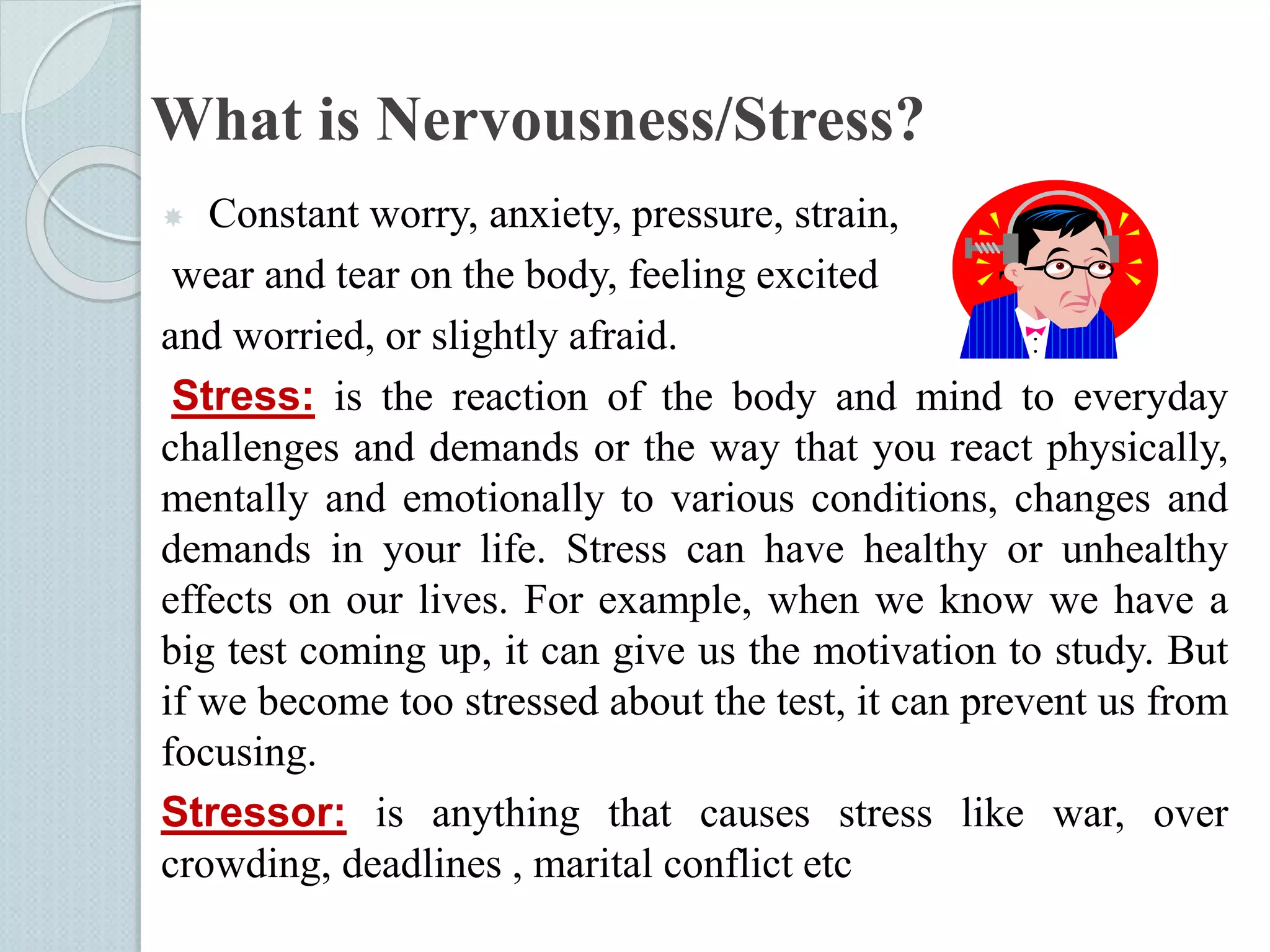 What is Nervousness/Stress? 
 Constant worry, anxiety, pressure, strain, 
wear and tear on the body, feeling excited 
and worried, or slightly afraid. 
Stress: is the reaction of the body and mind to everyday 
challenges and demands or the way that you react physically, 
mentally and emotionally to various conditions, changes and 
demands in your life. Stress can have healthy or unhealthy 
effects on our lives. For example, when we know we have a 
big test coming up, it can give us the motivation to study. But 
if we become too stressed about the test, it can prevent us from 
focusing. 
Stressor: is anything that causes stress like war, over 
crowding, deadlines , marital conflict etc 
 