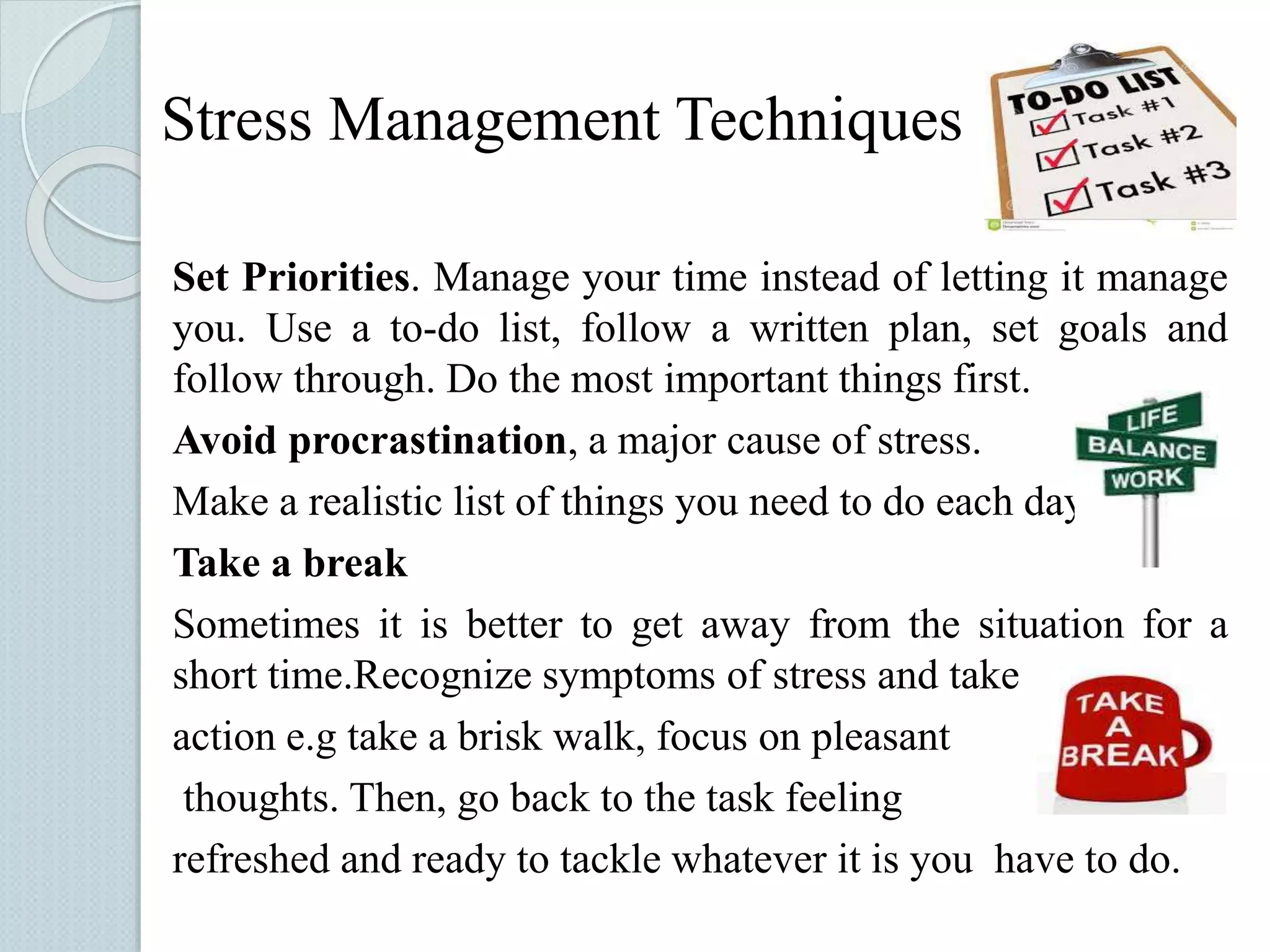 Stress Management Techniques 
Set Priorities. Manage your time instead of letting it manage 
you. Use a to-do list, follow a written plan, set goals and 
follow through. Do the most important things first. 
Avoid procrastination, a major cause of stress. 
Make a realistic list of things you need to do each day. 
Take a break 
Sometimes it is better to get away from the situation for a 
short time.Recognize symptoms of stress and take 
action e.g take a brisk walk, focus on pleasant 
thoughts. Then, go back to the task feeling 
refreshed and ready to tackle whatever it is you have to do. 
 