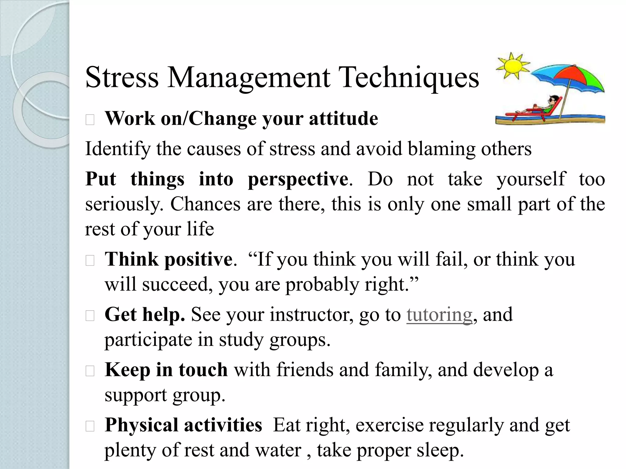Stress Management Techniques 
 Work on/Change your attitude 
Identify the causes of stress and avoid blaming others 
Put things into perspective. Do not take yourself too 
seriously. Chances are there, this is only one small part of the 
rest of your life 
 Think positive. “If you think you will fail, or think you 
will succeed, you are probably right.” 
 Get help. See your instructor, go to tutoring, and 
participate in study groups. 
 Keep in touch with friends and family, and develop a 
support group. 
 Physical activities Eat right, exercise regularly and get 
plenty of rest and water , take proper sleep. 
 