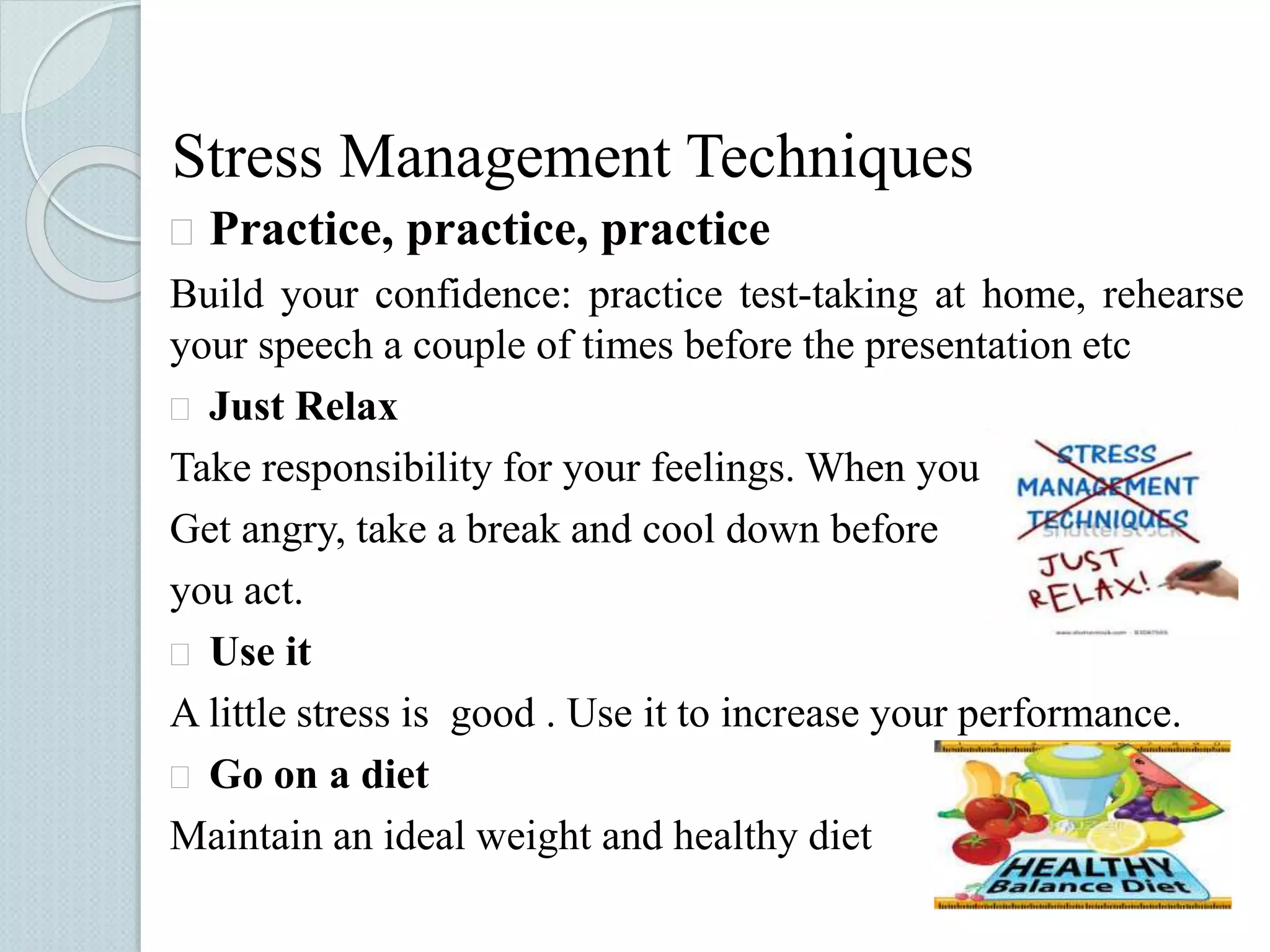 Stress Management Techniques 
 Practice, practice, practice 
Build your confidence: practice test-taking at home, rehearse 
your speech a couple of times before the presentation etc 
 Just Relax 
Take responsibility for your feelings. When you 
Get angry, take a break and cool down before 
you act. 
 Use it 
A little stress is good . Use it to increase your performance. 
 Go on a diet 
Maintain an ideal weight and healthy diet 
 