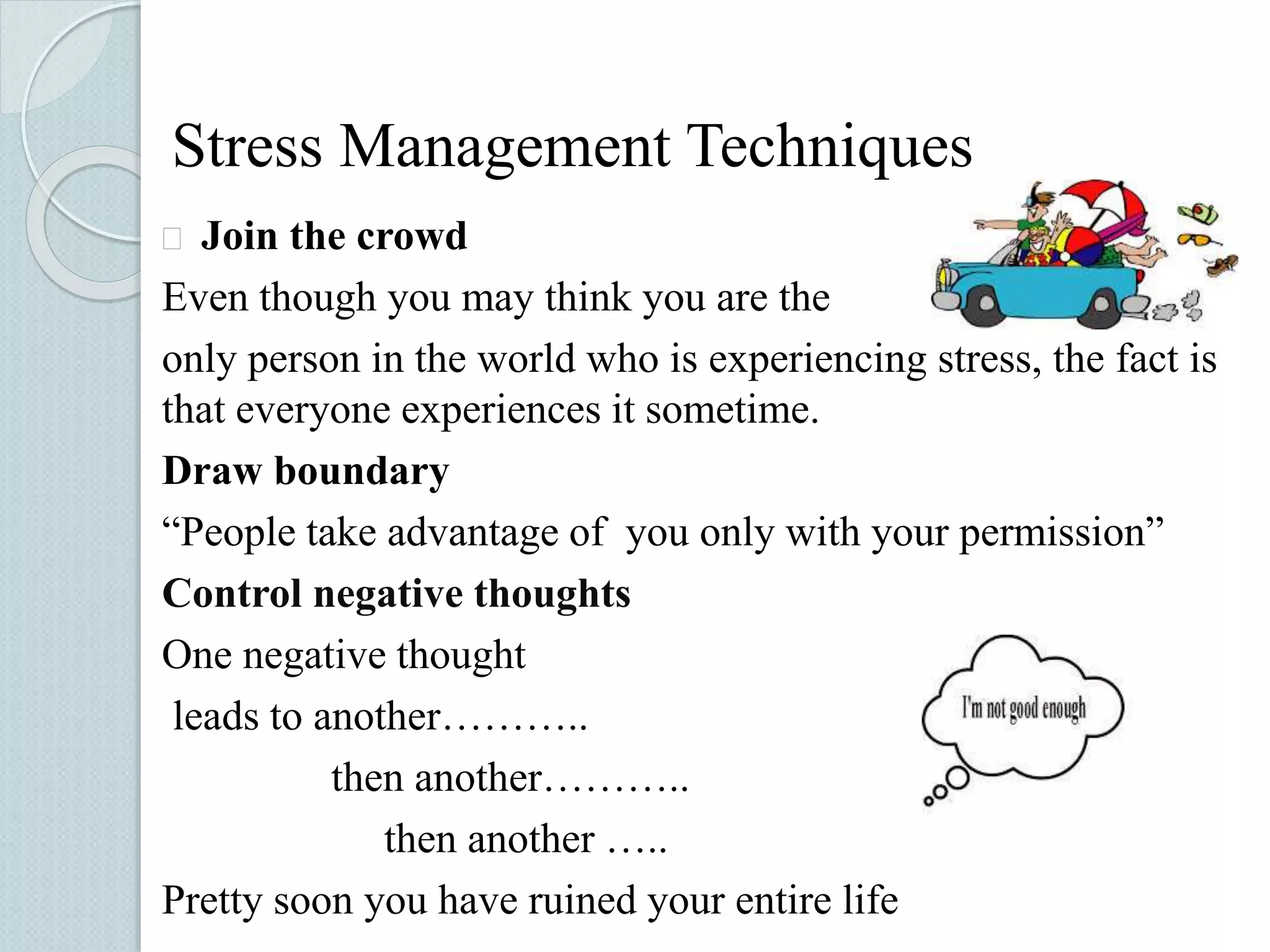 Stress Management Techniques 
 Join the crowd 
Even though you may think you are the 
only person in the world who is experiencing stress, the fact is 
that everyone experiences it sometime. 
Draw boundary 
“People take advantage of you only with your permission” 
Control negative thoughts 
One negative thought 
leads to another……….. 
then another……….. 
then another ….. 
Pretty soon you have ruined your entire life 
 