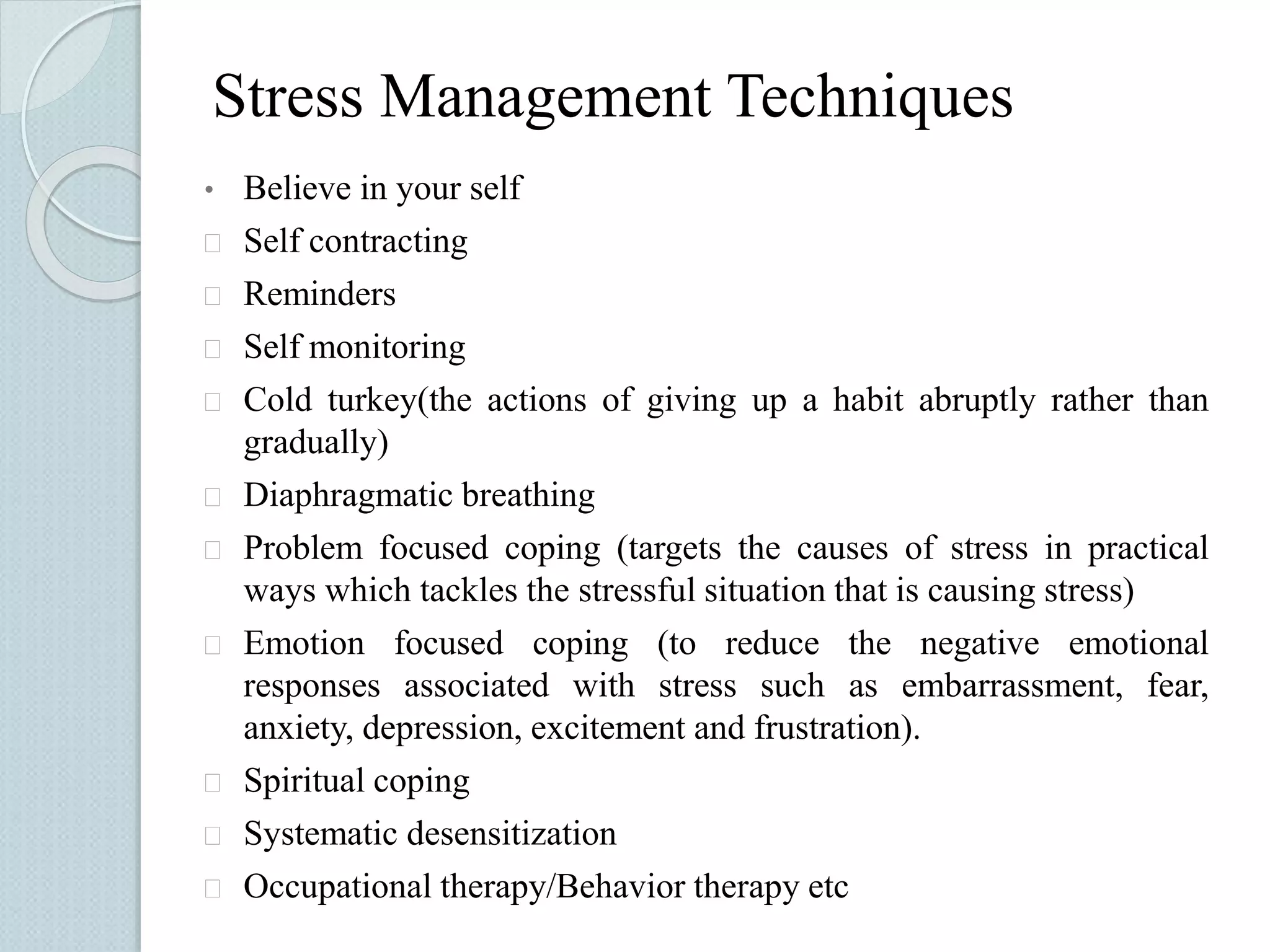 Stress Management Techniques 
• Believe in your self 
 Self contracting 
 Reminders 
 Self monitoring 
 Cold turkey(the actions of giving up a habit abruptly rather than 
gradually) 
 Diaphragmatic breathing 
 Problem focused coping (targets the causes of stress in practical 
ways which tackles the stressful situation that is causing stress) 
 Emotion focused coping (to reduce the negative emotional 
responses associated with stress such as embarrassment, fear, 
anxiety, depression, excitement and frustration). 
 Spiritual coping 
 Systematic desensitization 
 Occupational therapy/Behavior therapy etc 
 