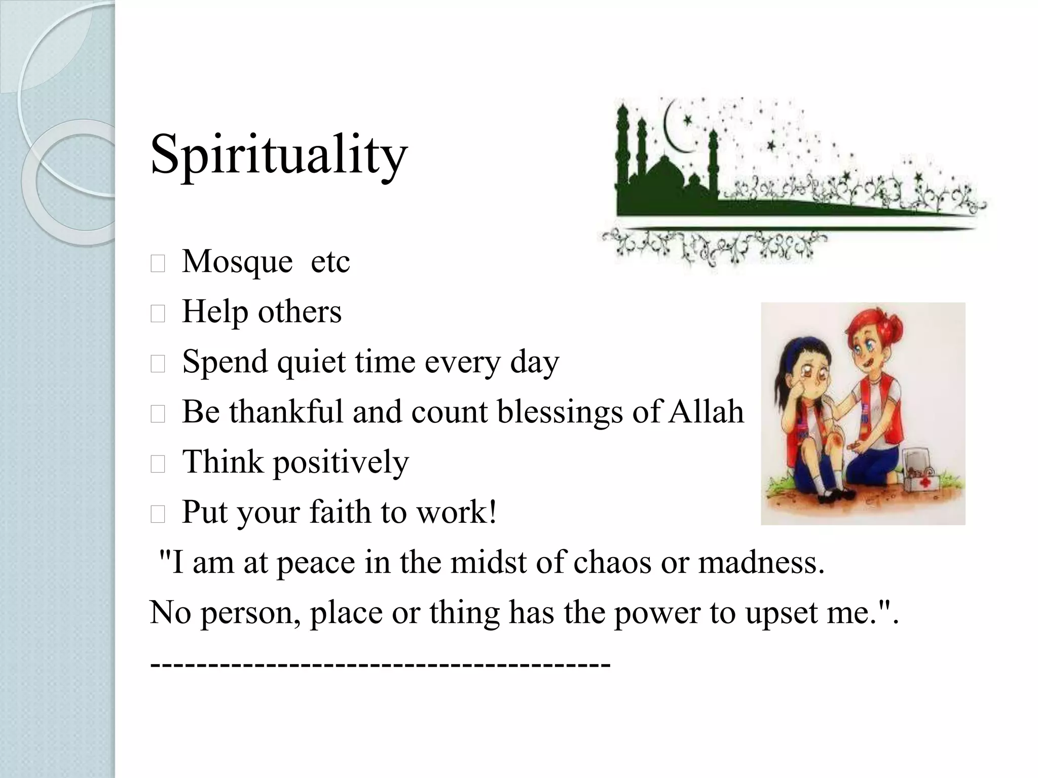 Spirituality 
 Mosque etc 
 Help others 
 Spend quiet time every day 
 Be thankful and count blessings of Allah 
 Think positively 
 Put your faith to work! 
"I am at peace in the midst of chaos or madness. 
No person, place or thing has the power to upset me.". 
---------------------------------------- 
 