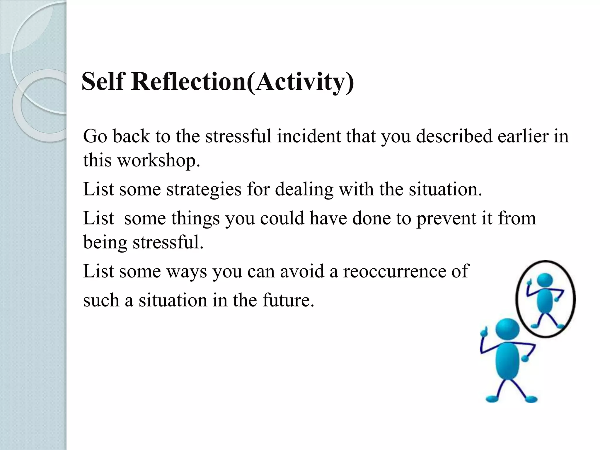 Self Reflection(Activity) 
Go back to the stressful incident that you described earlier in 
this workshop. 
List some strategies for dealing with the situation. 
List some things you could have done to prevent it from 
being stressful. 
List some ways you can avoid a reoccurrence of 
such a situation in the future. 
 