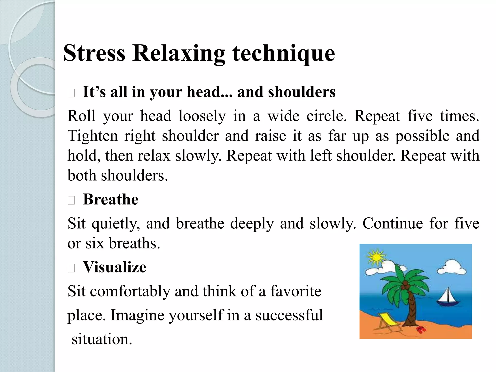 Stress Relaxing technique 
 It’s all in your head... and shoulders 
Roll your head loosely in a wide circle. Repeat five times. 
Tighten right shoulder and raise it as far up as possible and 
hold, then relax slowly. Repeat with left shoulder. Repeat with 
both shoulders. 
 Breathe 
Sit quietly, and breathe deeply and slowly. Continue for five 
or six breaths. 
 Visualize 
Sit comfortably and think of a favorite 
place. Imagine yourself in a successful 
situation. 
 