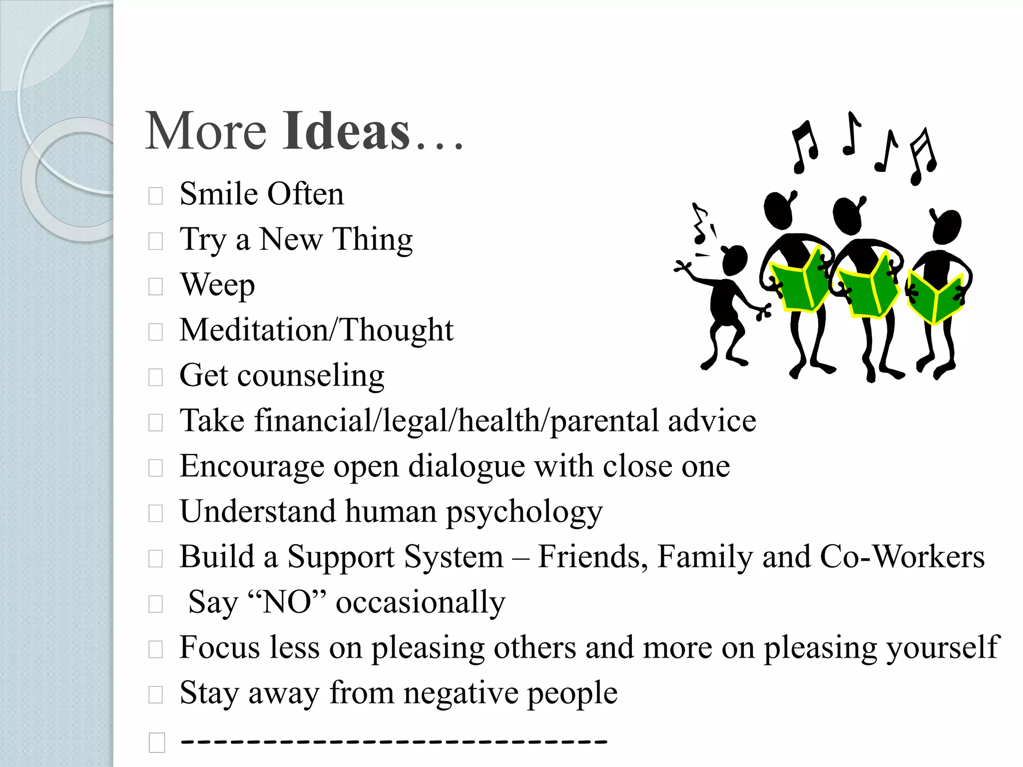 More Ideas… 
 Smile Often 
 Try a New Thing 
 Weep 
 Meditation/Thought 
 Get counseling 
 Take financial/legal/health/parental advice 
 Encourage open dialogue with close one 
 Understand human psychology 
 Build a Support System – Friends, Family and Co-Workers 
 Say “NO” occasionally 
 Focus less on pleasing others and more on pleasing yourself 
 Stay away from negative people 
 -------------------------- 
 