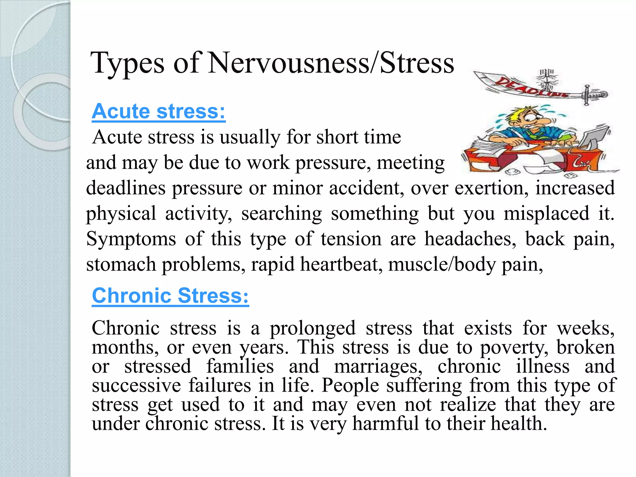 Types of Nervousness/Stress 
Acute stress: 
Acute stress is usually for short time 
and may be due to work pressure, meeting 
deadlines pressure or minor accident, over exertion, increased 
physical activity, searching something but you misplaced it. 
Symptoms of this type of tension are headaches, back pain, 
stomach problems, rapid heartbeat, muscle/body pain, 
Chronic Stress: 
Chronic stress is a prolonged stress that exists for weeks, 
months, or even years. This stress is due to poverty, broken 
or stressed families and marriages, chronic illness and 
successive failures in life. People suffering from this type of 
stress get used to it and may even not realize that they are 
under chronic stress. It is very harmful to their health. 
 