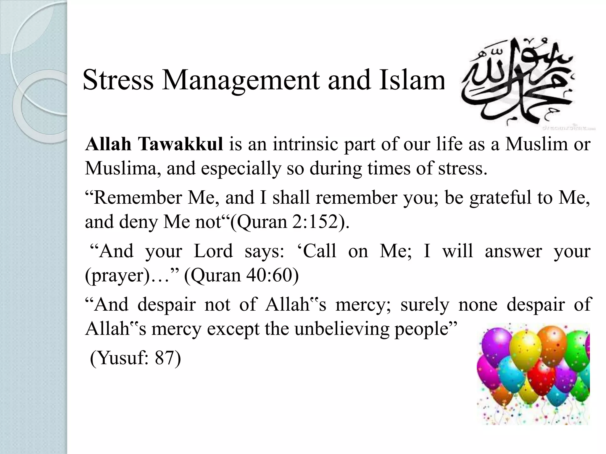 Stress Management and Islam 
Allah Tawakkul is an intrinsic part of our life as a Muslim or 
Muslima, and especially so during times of stress. 
“Remember Me, and I shall remember you; be grateful to Me, 
and deny Me not“(Quran 2:152). 
“And your Lord says: ‘Call on Me; I will answer your 
(prayer)…” (Quran 40:60) 
“And despair not of Allah‟s mercy; surely none despair of 
Allah‟s mercy except the unbelieving people” 
(Yusuf: 87) 
 