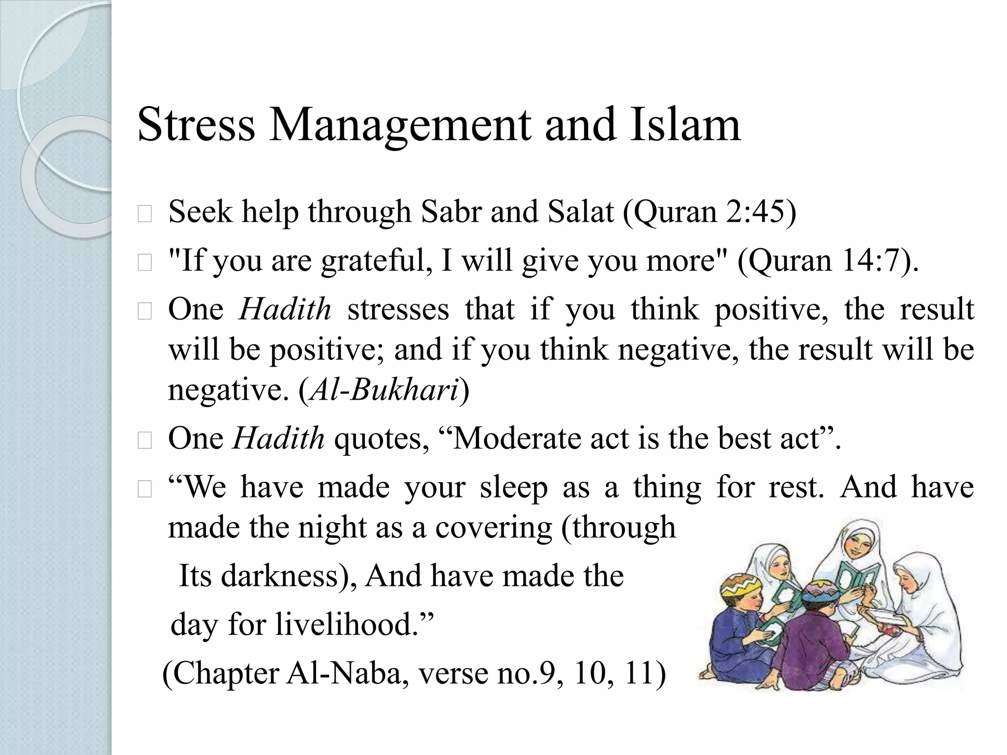 Stress Management and Islam 
 Seek help through Sabr and Salat (Quran 2:45) 
 "If you are grateful, I will give you more" (Quran 14:7). 
 One Hadith stresses that if you think positive, the result 
will be positive; and if you think negative, the result will be 
negative. (Al-Bukhari) 
 One Hadith quotes, “Moderate act is the best act”. 
 “We have made your sleep as a thing for rest. And have 
made the night as a covering (through 
Its darkness), And have made the 
day for livelihood.” 
(Chapter Al-Naba, verse no.9, 10, 11) 
 
