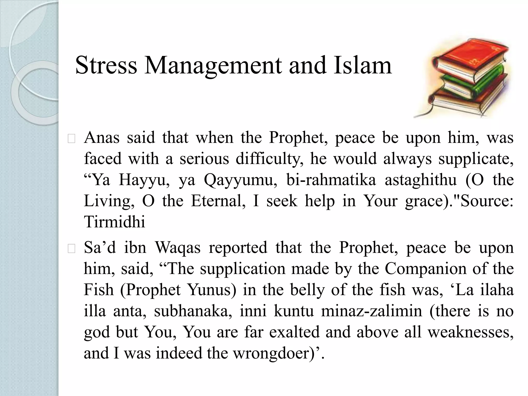 Stress Management and Islam 
 Anas said that when the Prophet, peace be upon him, was 
faced with a serious difficulty, he would always supplicate, 
“Ya Hayyu, ya Qayyumu, bi-rahmatika astaghithu (O the 
Living, O the Eternal, I seek help in Your grace)."Source: 
Tirmidhi 
 Sa’d ibn Waqas reported that the Prophet, peace be upon 
him, said, “The supplication made by the Companion of the 
Fish (Prophet Yunus) in the belly of the fish was, ‘La ilaha 
illa anta, subhanaka, inni kuntu minaz-zalimin (there is no 
god but You, You are far exalted and above all weaknesses, 
and I was indeed the wrongdoer)’. 
 