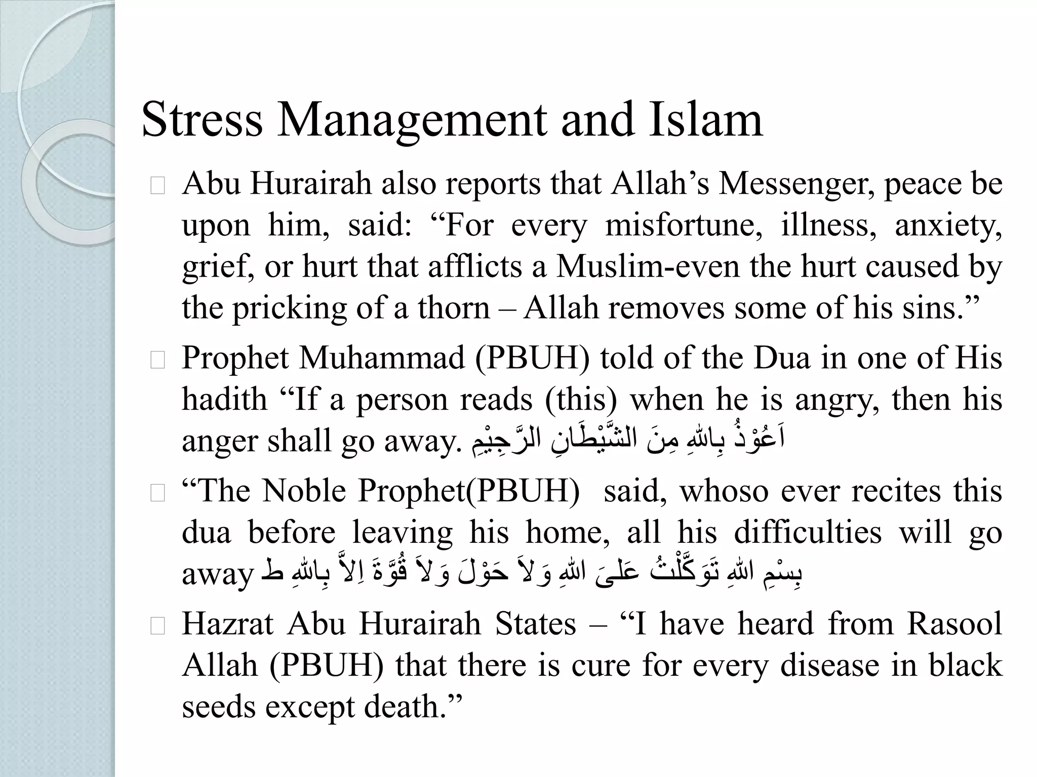 Stress Management and Islam 
 Abu Hurairah also reports that Allah’s Messenger, peace be 
upon him, said: “For every misfortune, illness, anxiety, 
grief, or hurt that afflicts a Muslim-even the hurt caused by 
the pricking of a thorn – Allah removes some of his sins.” 
 Prophet Muhammad (PBUH) told of the Dua in one of His 
hadith “If a person reads (this) when he is angry, then his 
anger shall go away. اَعُوْذُُ بِاللُِ مِنَُ الشَّيْطَانُِ الرَّجِيُْمُِ 
 “The Noble Prophet(PBUH) said, whoso ever recites this 
dua before leaving his home, all his difficulties will go 
away بِسْمُِ اللُِ تَوَكَّلْتُُ عَلىَُ اللُِ وَلَُ حَوْلَُ وَلَُ قُُوَّ اََُِلَُّ بِاللُِ ط 
 Hazrat Abu Hurairah States – “I have heard from Rasool 
Allah (PBUH) that there is cure for every disease in black 
seeds except death.” 
 