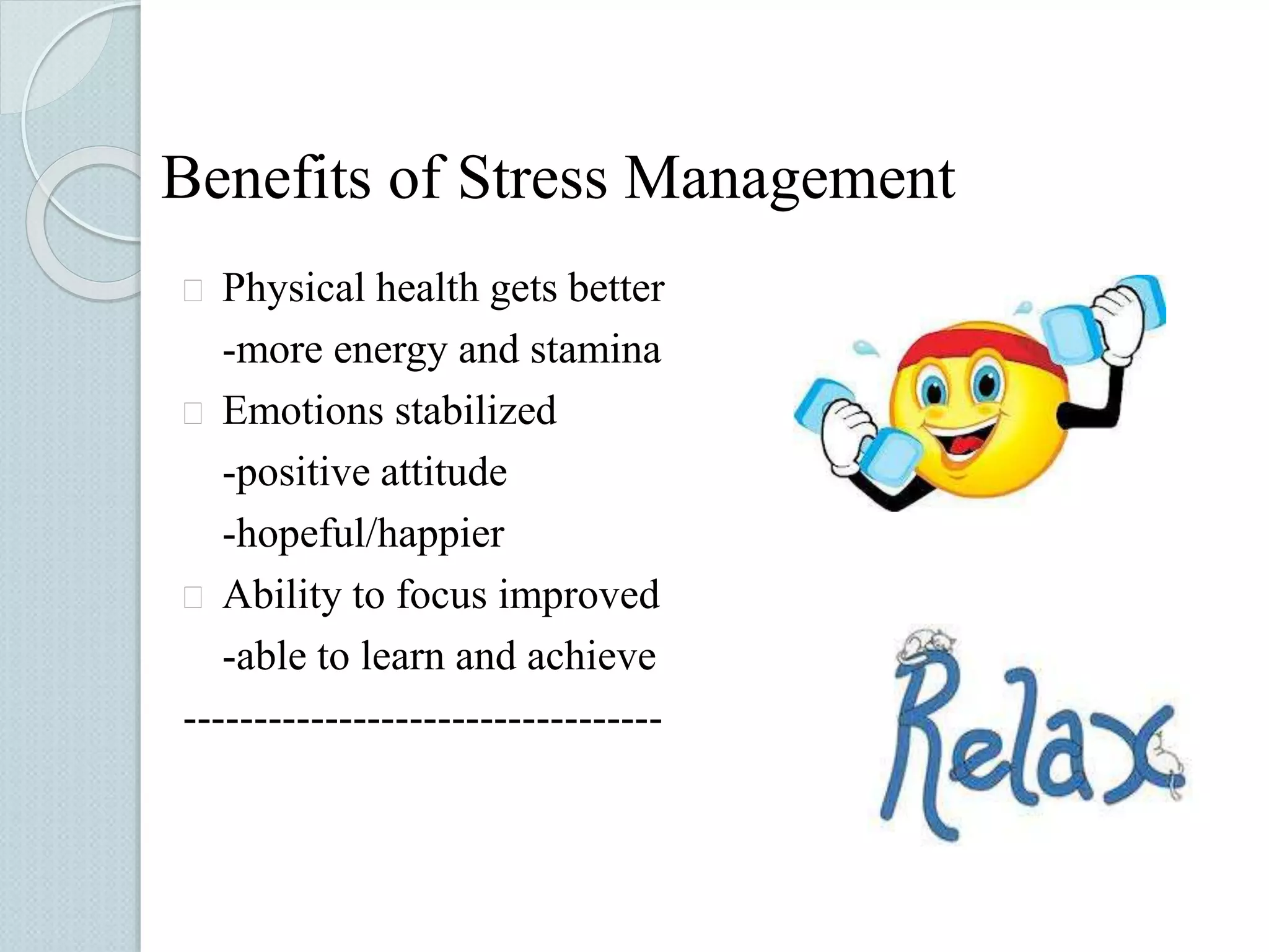 Benefits of Stress Management 
 Physical health gets better 
-more energy and stamina 
 Emotions stabilized 
-positive attitude 
-hopeful/happier 
 Ability to focus improved 
-able to learn and achieve 
---------------------------------- 
 