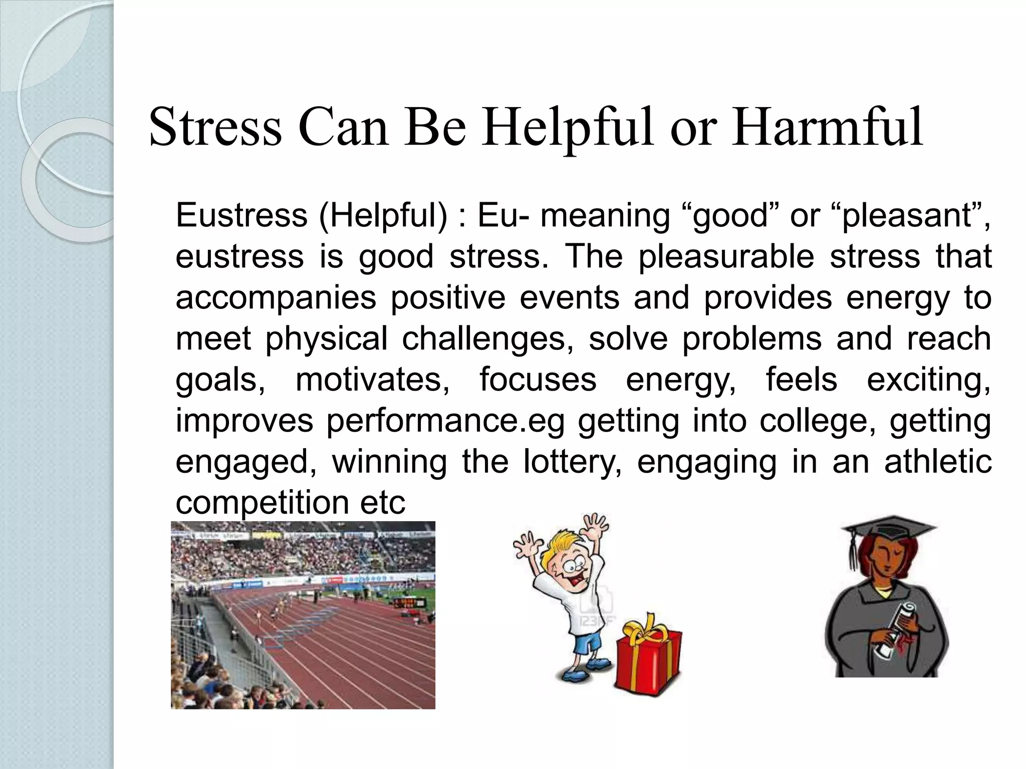 Stress Can Be Helpful or Harmful 
Eustress (Helpful) : Eu- meaning “good” or “pleasant”, 
eustress is good stress. The pleasurable stress that 
accompanies positive events and provides energy to 
meet physical challenges, solve problems and reach 
goals, motivates, focuses energy, feels exciting, 
improves performance.eg getting into college, getting 
engaged, winning the lottery, engaging in an athletic 
competition etc 
 