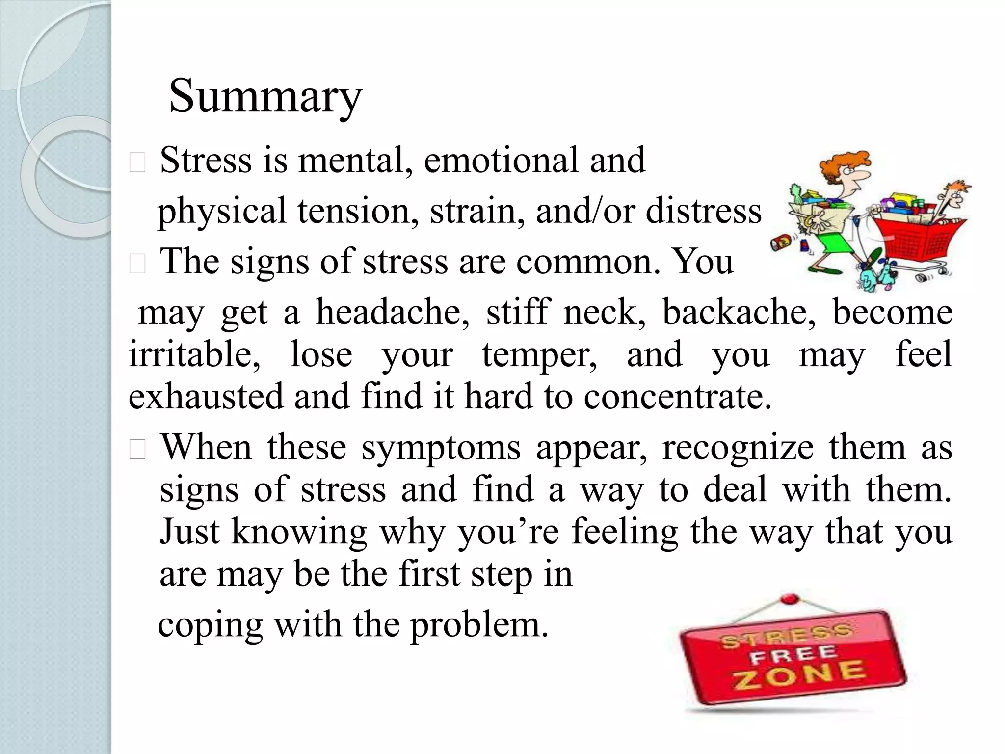 Summary 
 Stress is mental, emotional and 
physical tension, strain, and/or distress 
 The signs of stress are common. You 
may get a headache, stiff neck, backache, become 
irritable, lose your temper, and you may feel 
exhausted and find it hard to concentrate. 
 When these symptoms appear, recognize them as 
signs of stress and find a way to deal with them. 
Just knowing why you’re feeling the way that you 
are may be the first step in 
coping with the problem. 
 