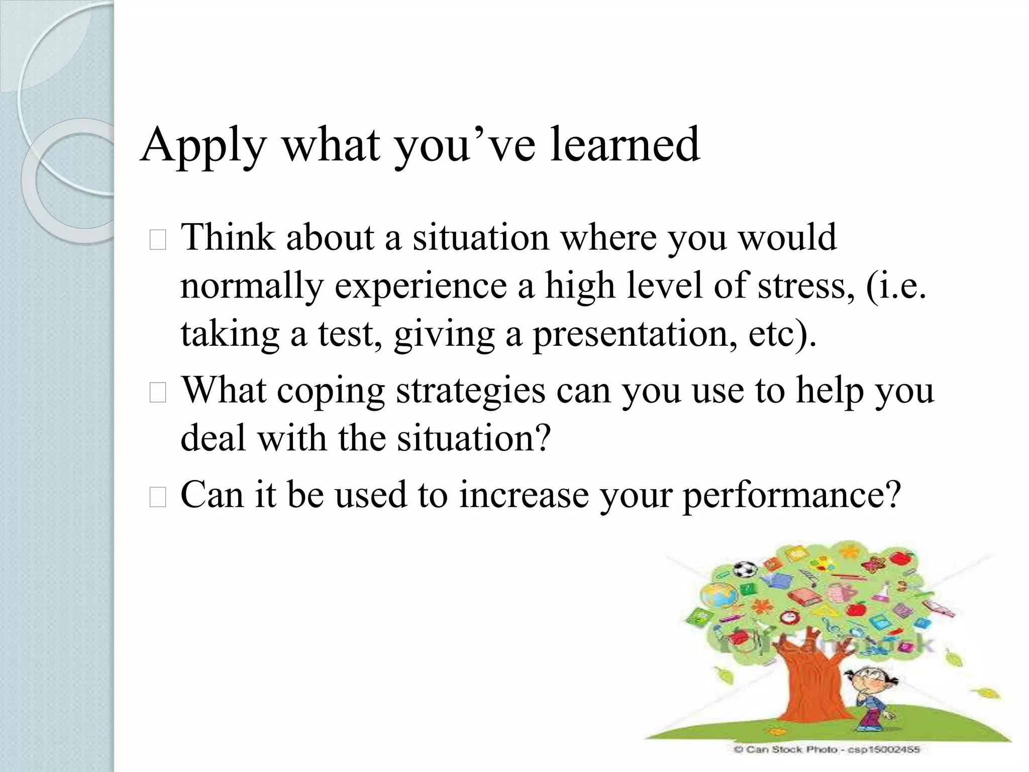 Apply what you’ve learned 
 Think about a situation where you would 
normally experience a high level of stress, (i.e. 
taking a test, giving a presentation, etc). 
 What coping strategies can you use to help you 
deal with the situation? 
 Can it be used to increase your performance? 
