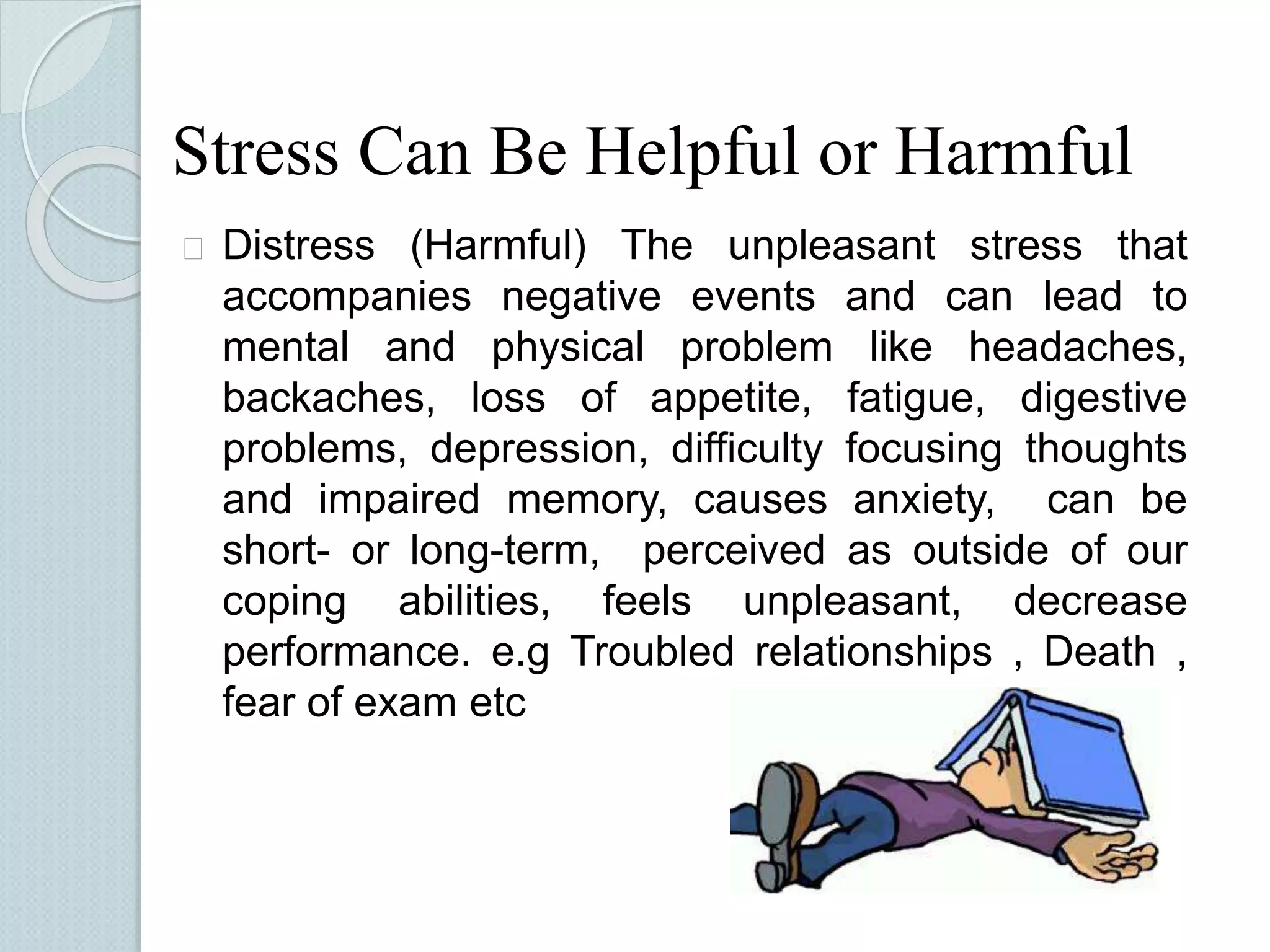 Stress Can Be Helpful or Harmful 
 Distress (Harmful) The unpleasant stress that 
accompanies negative events and can lead to 
mental and physical problem like headaches, 
backaches, loss of appetite, fatigue, digestive 
problems, depression, difficulty focusing thoughts 
and impaired memory, causes anxiety, can be 
short- or long-term, perceived as outside of our 
coping abilities, feels unpleasant, decrease 
performance. e.g Troubled relationships , Death , 
fear of exam etc 
 