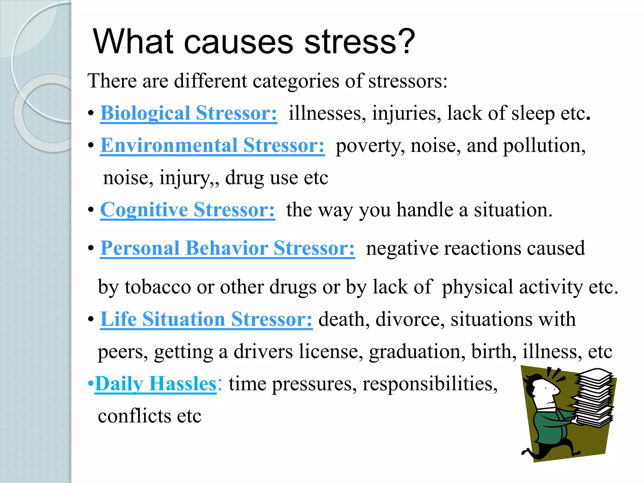 What causes stress? 
There are different categories of stressors: 
• Biological Stressor: illnesses, injuries, lack of sleep etc. 
• Environmental Stressor: poverty, noise, and pollution, 
noise, injury,, drug use etc 
• Cognitive Stressor: the way you handle a situation. 
• Personal Behavior Stressor: negative reactions caused 
by tobacco or other drugs or by lack of physical activity etc. 
• Life Situation Stressor: death, divorce, situations with 
peers, getting a drivers license, graduation, birth, illness, etc 
•Daily Hassles: time pressures, responsibilities, 
conflicts etc 
 