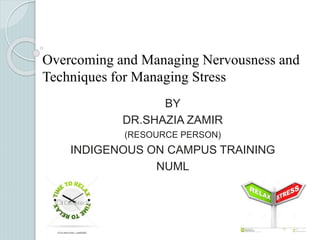 Overcoming and Managing Nervousness and 
Techniques for Managing Stress 
BY 
DR.SHAZIA ZAMIR 
(RESOURCE PERSON) 
INDIGENOUS ON CAMPUS TRAINING 
NUML 
 