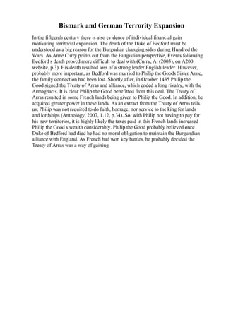 Bismark and German Terrority Expansion
In the fifteenth century there is also evidence of individual financial gain
motivating territorial expansion. The death of the Duke of Bedford must be
understood as a big reason for the Burgudian changing sides during Hundred the
Wars. As Anne Curry points out from the Burgudian perspective, Events following
Bedford s death proved more difficult to deal with (Curry, A. (2003), on A200
website, p.3). His death resulted loss of a strong leader English leader. However,
probably more important, as Bedford was married to Philip the Goods Sister Anne,
the family connection had been lost. Shortly after, in October 1435 Philip the
Good signed the Treaty of Arras and alliance, which ended a long rivalry, with the
Armagnac s. It is clear Philip the Good benefitted from this deal. The Treaty of
Arras resulted in some French lands being given to Philip the Good. In addition, he
acquired greater power in these lands. As an extract from the Treaty of Arras tells
us, Philip was not required to do faith, homage, nor service to the king for lands
and lordships (Anthology, 2007, 1.12, p.34). So, with Philip not having to pay for
his new territories, it is highly likely the taxes paid in this French lands increased
Philip the Good s wealth considerably. Philip the Good probably believed once
Duke of Bedford had died he had no moral obligation to maintain the Burgundian
alliance with England. As French had won key battles, he probably decided the
Treaty of Arras was a way of gaining
 