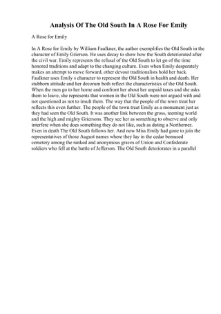 Analysis Of The Old South In A Rose For Emily
A Rose for Emily
In A Rose for Emily by William Faulkner, the author exemplifies the Old South in the
character of Emily Grierson. He uses decay to show how the South deteriorated after
the civil war. Emily represents the refusal of the Old South to let go of the time
honored traditions and adapt to the changing culture. Even when Emily desperately
makes an attempt to move forward, other devout traditionalists hold her back.
Faulkner uses Emily s character to represent the Old South in health and death. Her
stubborn attitude and her decorum both reflect the characteristics of the Old South.
When the men go to her home and confront her about her unpaid taxes and she asks
them to leave, she represents that women in the Old South were not argued with and
not questioned as not to insult them. The way that the people of the town treat her
reflects this even further. The people of the town treat Emily as a monument just as
they had seen the Old South. It was another link between the gross, teeming world
and the high and mighty Griersons. They see her as something to observe and only
interfere when she does something they do not like, such as dating a Northerner.
Even in death The Old South follows her. And now Miss Emily had gone to join the
representatives of those August names where they lay in the cedar bemused
cemetery among the ranked and anonymous graves of Union and Confederate
soldiers who fell at the battle of Jefferson. The Old South deteriorates in a parallel
 