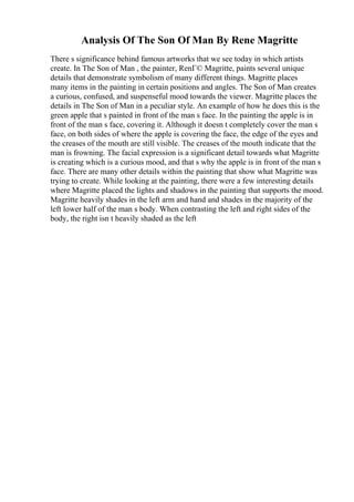 Analysis Of The Son Of Man By Rene Magritte
There s significance behind famous artworks that we see today in which artists
create. In The Son of Man , the painter, RenГ© Magritte, paints several unique
details that demonstrate symbolism of many different things. Magritte places
many items in the painting in certain positions and angles. The Son of Man creates
a curious, confused, and suspenseful mood towards the viewer. Magritte places the
details in The Son of Man in a peculiar style. An example of how he does this is the
green apple that s painted in front of the man s face. In the painting the apple is in
front of the man s face, covering it. Although it doesn t completely cover the man s
face, on both sides of where the apple is covering the face, the edge of the eyes and
the creases of the mouth are still visible. The creases of the mouth indicate that the
man is frowning. The facial expression is a significant detail towards what Magritte
is creating which is a curious mood, and that s why the apple is in front of the man s
face. There are many other details within the painting that show what Magritte was
trying to create. While looking at the painting, there were a few interesting details
where Magritte placed the lights and shadows in the painting that supports the mood.
Magritte heavily shades in the left arm and hand and shades in the majority of the
left lower half of the man s body. When contrasting the left and right sides of the
body, the right isn t heavily shaded as the left
 