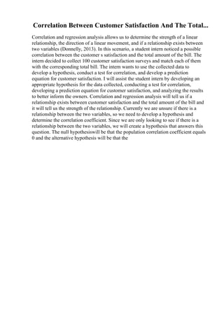Correlation Between Customer Satisfaction And The Total...
Correlation and regression analysis allows us to determine the strength of a linear
relationship, the direction of a linear movement, and if a relationship exists between
two variables (Donnelly, 2013). In this scenario, a student intern noticed a possible
correlation between the customer s satisfaction and the total amount of the bill. The
intern decided to collect 100 customer satisfaction surveys and match each of them
with the corresponding total bill. The intern wants to use the collected data to
develop a hypothesis, conduct a test for correlation, and develop a prediction
equation for customer satisfaction. I will assist the student intern by developing an
appropriate hypothesis for the data collected, conducting a test for correlation,
developing a prediction equation for customer satisfaction, and analyzing the results
to better inform the owners. Correlation and regression analysis will tell us if a
relationship exists between customer satisfaction and the total amount of the bill and
it will tell us the strength of the relationship. Currently we are unsure if there is a
relationship between the two variables, so we need to develop a hypothesis and
determine the correlation coefficient. Since we are only looking to see if there is a
relationship between the two variables, we will create a hypothesis that answers this
question. The null hypothesiswill be that the population correlation coefficient equals
0 and the alternative hypothesis will be that the
 