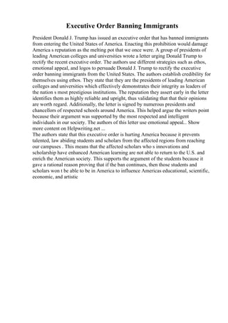 Executive Order Banning Immigrants
President Donald J. Trump has issued an executive order that has banned immigrants
from entering the United States of America. Enacting this prohibition would damage
America s reputation as the melting pot that we once were. A group of presidents of
leading American colleges and universities wrote a letter urging Donald Trump to
rectify the recent executive order. The authors use different strategies such as ethos,
emotional appeal, and logos to persuade Donald J. Trump to rectify the executive
order banning immigrants from the United States. The authors establish credibility for
themselves using ethos. They state that they are the presidents of leading American
colleges and universities which effectively demonstrates their integrity as leaders of
the nation s most prestigious institutions. The reputation they assert early in the letter
identifies them as highly reliable and upright, thus validating that that their opinions
are worth regard. Additionally, the letter is signed by numerous presidents and
chancellors of respected schools around America. This helped argue the writers point
because their argument was supported by the most respected and intelligent
individuals in our society. The authors of this letter use emotional appeal... Show
more content on Helpwriting.net ...
The authors state that this executive order is hurting America because it prevents
talented, law abiding students and scholars from the affected regions from reaching
our campuses . This means that the affected scholars who s innovations and
scholarship have enhanced American learning are not able to return to the U.S. and
enrich the American society. This supports the argument of the students because it
gave a rational reason proving that if the ban continues, then those students and
scholars won t be able to be in America to influence Americas educational, scientific,
economic, and artistic
 