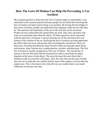 How The Laws Of Motion Can Help On Preventing A Car
Accident
My research question is about how the laws of motion apply to automobiles. I am
interested in this research question because people do not realize how knowing the
laws of motion can help on preventing a car accident. By having the knowledge of
these laws of motion, people can understand why engineers make the cars like they
do. The question and importance of the use of the seat belt can be answered.
People can now understand why speed limits are used. Also, they can know why
some cars accelerate faster than the others. All these questions can be answered
with the three laws of motion. It can go from the use of the seat belt to the very
bottom of the creation of the car. Knowing the laws of motion can help understand
the effects that can occur with actions like not putting the seat belt on. There are
three laws of motion described by Isaac Newton which are basically about forces
and motions. Isaac Newton was a mathematician, scientist, and physician. The first
law of motion is mostly recognized as The Law of Inertia . The second law of
motion is the law that states that the forceused in order to accelerate an object
depends on the mass of said object. The more the mass the more force that is
needed in order to accelerate said object. Also, the ones who are the ones to build
race cars try to make the cars smaller and the mass of the engines a lot less than the
regular cars. This is the reason why when the race car crashes there is not much
within the car because the more
 