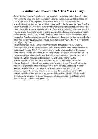 Sexualization Of Women In Action Movies Essay
Sexualization is one of the obvious characteristics in action movies. Sexualization
represents the issue of gender inequality, showing the imbalanced participation of
characters with different gender in action movies. When talking about the
sexualization in action movies, we firstly need to identify the stereotypes of females
in action movies. As we know, the action movies usually present the heroism of the
main characters, who are mostly males. To frame the heroism of malecharacters, it is
routine to add femalecharacters in action movies. Such female characters are fragile,
vulnerable and weak. They usually need the protection of males. In action movies,
the typical female characters are wife and daughter . In action movies, especially the
ones who involve revenge, such female characters usually got... Show more content
on Helpwriting.net ...
In action movies, many plots contain violent and dangerous scenes. Usually,
females cannot burden such dangerous tasks in which even male characters usually
get injured (Dargis, 2014). This phenomenon can be attributed to the division of
work among females and males. In the long history, males are the ones who join in
the army and participate in the war. Females are the ones who prepare supplies at
home. Therefore, females seldom join in violent fights. Therefore, the
sexualization of action movies is related to the social position of females in
history. Fortunately, females are taking more responsibilities from males in action
movies. For example, Michelle MacLaren is hired to direct the movie Wonder
Woman, which is an action movie with female main characters. This is a
breakthrough in the history of action movies and demonstrates a trend of De
sexualization in action movies. Also, female led action movies like Underworld:
Evolution show a direct response to decades of suppression of females in action
movies as well as the society (Meslow,
 