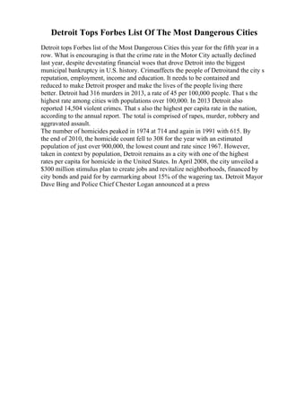Detroit Tops Forbes List Of The Most Dangerous Cities
Detroit tops Forbes list of the Most Dangerous Cities this year for the fifth year in a
row. What is encouraging is that the crime rate in the Motor City actually declined
last year, despite devestating financial woes that drove Detroit into the biggest
municipal bankruptcy in U.S. history. Crimeaffects the people of Detroitand the city s
reputation, employment, income and education. It needs to be contained and
reduced to make Detroit prosper and make the lives of the people living there
better. Detroit had 316 murders in 2013, a rate of 45 per 100,000 people. That s the
highest rate among cities with populations over 100,000. In 2013 Detroit also
reported 14,504 violent crimes. That s also the highest per capita rate in the nation,
according to the annual report. The total is comprised of rapes, murder, robbery and
aggravated assault.
The number of homicides peaked in 1974 at 714 and again in 1991 with 615. By
the end of 2010, the homicide count fell to 308 for the year with an estimated
population of just over 900,000, the lowest count and rate since 1967. However,
taken in context by population, Detroit remains as a city with one of the highest
rates per capita for homicide in the United States. In April 2008, the city unveiled a
$300 million stimulus plan to create jobs and revitalize neighborhoods, financed by
city bonds and paid for by earmarking about 15% of the wagering tax. Detroit Mayor
Dave Bing and Police Chief Chester Logan announced at a press
 