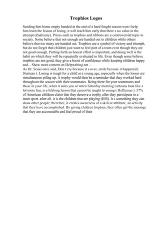 Trophios Logos
Sending him home empty handed at the end of a hard fought season won t help
him learn the lesson of losing, it will teach him early that there s no value in the
attempt (Zadrozny). Prizes such as trophies and ribbons are a controversial topic in
society. Some believe that not enough are handed out to children while others
believe that too many are handed out. Trophies are a symbol of victory and triumph,
but do not forget that children just want to feel part of a team even though they are
not good enough. Putting forth an honest effort is important, and doing well is the
habit on which they will be repeatedly evaluated in life. Even though some believe
trophies are not good, they give a boost of confidence while keeping children happy
and... Show more content on Helpwriting.net ...
As Dr. Seuss once said, Don t cry because it s over, smile because it happened (
Stutman ). Losing is tough for a child at a young age, especially when the losses are
simultaneous piling up. A trophy would then be a reminder that they worked hard
throughout the season with their teammates. Being there for your teammates and
those in your life, when it suits you or when Saturday morning cartoons look like a
lot more fun, is a lifelong lesson that cannot be taught to young ( Heffernan ). 57%
of American children claim that they deserve a trophy after they participate in a
team sport, after all, it is the children that are playing (Hill). It s something they can
show other people; therefore, it creates awareness of a skill or attribute, an activity
that they have accomplished. By giving children trophies, they often get the message
that they are accountable and feel proud of their
 