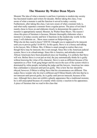 The Monster By Walter Dean Myers
Monster The idea of what a monster is and how it pertains to modern day society
has fascinated readers and writers for decades. Before taking this class, I was
aware of what a monster is and the function it served in today s society.
Furthermore, after taking this class, I am now aware of what a monster truly is,
and what really separates a monster from a regular person. The piece of text that I
mainly chose to focus on and elaborate closely to demonstrate the aspects of a
monster is appropriately named, Monster, by Walter Dean Myers. The reason I
chose this piece of literature is because, Monster thoroughly elaborates what a
monster is in todays society and how it functions in the modern day world. In this
essay I will elaborate on... Show more content on Helpwriting.net ...
What else do they need to know? STEVE I thought you re supposed to be innocent
until you re proven guilty? (6.80 81). In this quote, Steve is in a frenzy and talking
to his lawyer, Mrs. O Brien. Mrs. O Brien is smart enough to realize that even
though Steve may be innocent, this is not enough. Since this is the American judicial
system, Steve is at a disadvantage. Since this is America, and attitudes towards
African Americans have been prejudiced since our founding, it is unlikely that Steve
will win. Before Steve is even put on trial, the jury automatically thinks he is guilty
without knowing the virtue of his character. Steve is seen as different because of his
reputation as a New York gang banger and his racein the eyes of the system which is
dominated by white people, including the judge and the lawyers. American law states
that a defendant is innocent until proven guilty. This is how the law should be
obeyed, however, O Brien is telling Steve that his circumstances are different. This
makes Steve wonder why his trial is different and O Brien bluntly tells him that he is
not innocent until proven guilty, he is guilty until proven innocent, because of his
race. Although Steve does not exhibit a ghastly appearance like a traditional monster,
he is still unaccepted because of a mainly white society s reaction to his appearance.
A piece of literature that we read in this class that
 