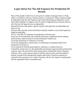Legal Advice For The Job Expenses For Production Of
Income
Most of the people in their lives at one point or another need legal advice or help,
either it s related to a divorce, leasing a house or writing will. These expenses might
be deducible under the Job Expenses and Certain Miscellaneous Deduction on the
form 1040, Schedule A (subject to the 2% limit of Adjusted Gross Income). But not
all of the fees for legal services are deductible.
Internal Revenue Code doesn t specify exactly what legal fees are deductable and
what are not.
However IRC provides criteria that help to identify whether or not certain legal fees
might be deductible.
26 U.S. Code В§ 212 Expenses for production of income says:
In the case of an individual, there shall be allowed as a deduction all the ordinary
and necessary expenses paid or incurred during the taxable year
(1) for the production or collection of income;
(2) for the management, conservation, or maintenance of property held for the
production of income; or
(3) in connection with the determination, collection, or refund of any tax .
It should be noted, however, that deductible non business legal and other professional
expenses must still meet all the other requirements of deductible trade or business
expenses. Thus, such expenses must be ordinary and necessary and reasonable in
amount. Instead of the standard that requires that trade or business expenses be
incurred in the carrying on of a trade or business, the tax law imposes a requirement
that the expenditure bear a reasonable and
 