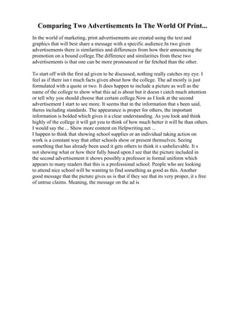 Comparing Two Advertisements In The World Of Print...
In the world of marketing, print advertisements are created using the text and
graphics that will best share a message with a specific audience.In two given
advertisements there is similarities and differences from how their announcing the
promotion on a bound college.The difference and similarities from these two
advertisements is that one can be more pronounced or far fetched than the other.
To start off with the first ad given to be discussed, nothing really catches my eye. I
feel as if there isn t much facts given about how the college. The ad mostly is just
formulated with a quote or two. It does happen to include a picture as well as the
name of the college to show what this ad is about but it doesn t catch much attention
or tell why you should choose that certain college.Now as I look at the second
advertisement I start to see more. It seems that in the information that s been said,
theres including standards. The appearance is proper for others, the important
information is bolded which gives it a clear understanding. As you look and think
highly of the college it will get you to think of how much better it will be than others.
I would say the ... Show more content on Helpwriting.net ...
I happen to think that showing school supplies or an individual taking action on
work is a constant way that other schools show or present themselves. Seeing
something that has already been used it gets others to think it s unbelievable. It s
not showing what or how their fully based upon.I see that the picture included in
the second advertisement it shows possibly a professor in formal uniform which
appears to many readers that this is a professional school. People who are looking
to attend nice school will be wanting to find something as good as this. Another
good message that the picture gives us is that if they see that its very proper, it s free
of untrue claims. Meaning, the message on the ad is
 