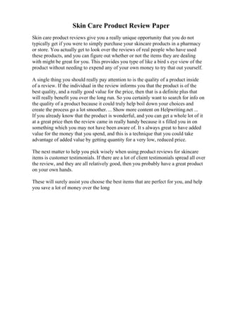 Skin Care Product Review Paper
Skin care product reviews give you a really unique opportunity that you do not
typically get if you were to simply purchase your skincare products in a pharmacy
or store. You actually get to look over the reviews of real people who have used
these products, and you can figure out whether or not the items they are dealing
with might be great for you. This provides you type of like a bird s eye view of the
product without needing to expend any of your own money to try that out yourself.
A single thing you should really pay attention to is the quality of a product inside
of a review. If the individual in the review informs you that the product is of the
best quality, and a really good value for the price, then that is a definite plus that
will really benefit you over the long run. So you certainly want to search for info on
the quality of a product because it could truly help boil down your choices and
create the process go a lot smoother. ... Show more content on Helpwriting.net ...
If you already know that the product is wonderful, and you can get a whole lot of it
at a great price then the review came in really handy because it s filled you in on
something which you may not have been aware of. It s always great to have added
value for the money that you spend, and this is a technique that you could take
advantage of added value by getting quantity for a very low, reduced price.
The next matter to help you pick wisely when using product reviews for skincare
items is customer testimonials. If there are a lot of client testimonials spread all over
the review, and they are all relatively good, then you probably have a great product
on your own hands.
These will surely assist you choose the best items that are perfect for you, and help
you save a lot of money over the long
 