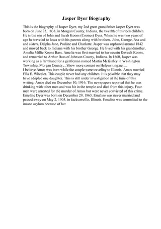Jasper Dyer Biography
This is the biography of Jasper Dyer, my 2nd great grandfather Jasper Dyer was
born on June 25, 1838, in Morgan County, Indiana, the twelfth of thirteen children.
He is the son of John and Sarah Koons (Coones) Dyer. When he was two years of
age he traveled to Iowa with his parents along with brothers, John, George, Asa and
and sisters, Delpha Jane, Pauline and Charlotte. Jasper was orphaned around 1842
and moved back to Indiana with his brother George. He lived with his grandmother,
Amelia Millie Koons Bass. Amelia was first married to her cousin Devault Koons,
and remarried to Arthur Bass of Johnson County, Indiana. In 1860, Jasper was
working as a farmhand for a gentleman named Martin McKinley in Washington
Township, Morgan County,... Show more content on Helpwriting.net ...
I believe Amos was born while the couple were traveling to Illinois. Amos married
Ella E. Wheeler. This couple never had any children. It is possible that they may
have adopted one daughter. This is still under investigation at the time of this
writing. Amos died on December 10, 1916. The newspapers reported that he was
drinking with other men and was hit in the temple and died from this injury. Four
men were arrested for the murder of Amos but were never convicted of this crime.
Emeline Dyer was born on December 29, 1863. Emaline was never married and
passed away on May 2, 1905, in Jacksonville, Illinois. Emaline was committed to the
insane asylum because of her
 
