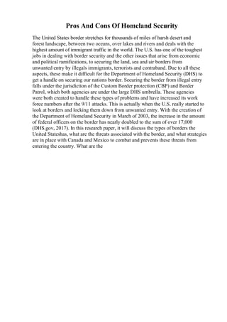 Pros And Cons Of Homeland Security
The United States border stretches for thousands of miles of harsh desert and
forest landscape, between two oceans, over lakes and rivers and deals with the
highest amount of immigrant traffic in the world. The U.S. has one of the toughest
jobs in dealing with border security and the other issues that arise from economic
and political ramifications, to securing the land, sea and air borders from
unwanted entry by illegals immigrants, terrorists and contraband. Due to all these
aspects, these make it difficult for the Department of Homeland Security (DHS) to
get a handle on securing our nations border. Securing the border from illegal entry
falls under the jurisdiction of the Custom Border protection (CBP) and Border
Patrol, which both agencies are under the large DHS umbrella. These agencies
were both created to handle these types of problems and have increased its work
force numbers after the 9/11 attacks. This is actually when the U.S. really started to
look at borders and locking them down from unwanted entry. With the creation of
the Department of Homeland Security in March of 2003, the increase in the amount
of federal officers on the border has nearly doubled to the sum of over 17,000
(DHS.gov, 2017). In this research paper, it will discuss the types of borders the
United Stateshas, what are the threats associated with the border, and what strategies
are in place with Canada and Mexico to combat and prevents these threats from
entering the country. What are the
 