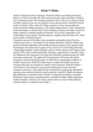Steak N Shake
Steak В‘n Shake Executive Summary: Steak В‘n Shake was founded in Normal,
Illinois in 1934 by Gus Belt. Mr. Belt converted his gas station and Shell s Chicken
into a hamburger stand. The restaurant opened its doors with several things in mind;
first Belt s special focus was on customer service and second he wanted the food he
made to be fresh. Today, Steak В‘n Shake continues to focus on providing the
customer the best dining experience, with freshly prepared foods. Their commitment
to the marketplace is stated in their Code of Business Conduct and Ethics, Steak В‘n
Shake commits to compete legally and ethically. We will act responsibly in our
relationships with our guests, business partners, suppliers and each other. We... Show
more content on Helpwriting.net ...
Consumers unaware of the diner style atmosphere and quality food will not be
willing to pay more or wait longer for the dining experience. Steak В‘n Shake may
not be a restaurant appealing to the health conscious consumer. One original single
Steak burger with cheese has 33 grams of fat, which is 51% of the daily allowance.
A hand dipped regular vanilla milkshake consists of 664 calories and 35 grams of fat,
which is 54% of the recommended daily allowance. Opportunities: Currently, Steak
В‘n Shake has 445 restaurants in 20 states. By 2010 they estimate having over 1000
restaurants nationwide. The additional 550 restaurants will increase the brand
recognition and develop brand loyalty. In 2008, they are planning the addition of
healthier menu items. Steak В‘n Shake hopes to capture the health conscience
consumer that may not currently be a patron of the restaurant. Steak В‘n Shake s
involvement in the community may generate additional revenues and raise
consumers awareness. They support local communities by sponsoring educational
sporting events and advertising in school yearbooks. Steak В‘n Shake also donates
gift certificates to non profit events. Threats: Competitors like Denny s and Red
Robin have always been considered threats to Steak В‘n Shake. Other competitors
include Friendly s, Handel s Ice Cream, and the other ice cream/ family dinning
restaurant chains. Competitors have made it
 