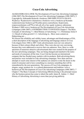 Coca-Cola Advertising
ALEKSANDRA KULAWIK The Development of Coca Cola Advertising Campaigns
(1886 2007) The Development of Coca Cola Advertising Campaigns (1886 2007) | 3
Copyright by Aleksandra Kulawik e bookowo 2009 ISBN 978 83 61184 69 0
Wydawca: Wydawnictwo internetowe e bookowo www.e bookowo.pl Kontakt:
wydawnictwo@e bookowo.pl Wszelkie prawa zastrzeЕјone. Kopiowanie,
rozpowszechnianie czД™Е›ci lub caЕ‚oЕ›ci bez zgody wydawcy zabronione
Wydanie I 2009 www.e bookowo.pl The Development of Coca Cola Advertising
Campaigns (1886 2007) | 4 INTRODUCTION 5 CONTENTS Chapter I: The Basic
Concepts of Advertising 7 1. Brief History of Advertising 7 1.1. Preliminary forms 8
1.2. Result of urban growth 8 1.3. Advertising in... Show more content on
Helpwriting.net ...
We discuss the reliability and validity issues, advantages and disadvantages of DA,
a short description of the language of advertising and language analysis in Coca
Cola slogans from 1886 to 2007. Early advertisements were not very attractive
because of their colours (black and white). They were also not very convincing
because they were addressed to receiver that was unknown. Now, there is a wide
spectrum of numerous attractive advertisements that were created for the purpose of
the new advertising campaigns. They are being changed and matched to the tastes
and needs of consumers all the time. Coca Cola has become an international
company that has flooded many markets with its products. Both advertising theory
and practice were included in Coke advertising campaigns. New ideas and new
attempts to reach some interest of the audience are aimed to evoke the desire in the
mind of consumer and to leave something in a memory something that will be
remembered by the next generations. The success of Coca Cola campaigns, its
slogans, songs, products etc. is a cultural phenomenon and tradition. www.e
bookowo.pl The Development of Coca Cola Advertising Campaigns (1886 2007) | 7
Chapter I: The Basic Concepts of Advertising вЂћAdvertising is the principal reason
why the business person has come to inherit the earth. James R. Adams 1 1. Brief
History of Advertising Advertising is more than just giving publicity
 