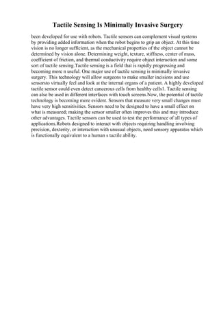 Tactile Sensing Is Minimally Invasive Surgery
been developed for use with robots. Tactile sensors can complement visual systems
by providing added information when the robot begins to grip an object. At this time
vision is no longer sufficient, as the mechanical properties of the object cannot be
determined by vision alone. Determining weight, texture, stiffness, center of mass,
coefficient of friction, and thermal conductivity require object interaction and some
sort of tactile sensing.Tactile sensing is a field that is rapidly progressing and
becoming more n useful. One major use of tactile sensing is minimally invasive
surgery. This technology will allow surgeons to make smaller incisions and use
sensorsto virtually feel and look at the internal organs of a patient. A highly developed
tactile sensor could even detect cancerous cells from healthy cells1. Tactile sensing
can also be used in different interfaces with touch screens.Now, the potential of tactile
technology is becoming more evident. Sensors that measure very small changes must
have very high sensitivities. Sensors need to be designed to have a small effect on
what is measured; making the sensor smaller often improves this and may introduce
other advantages. Tactile sensors can be used to test the performance of all types of
applications.Robots designed to interact with objects requiring handling involving
precision, dexterity, or interaction with unusual objects, need sensory apparatus which
is functionally equivalent to a human s tactile ability.
 