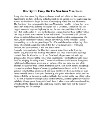 Descriptive Essay On The San Juan Mountains
Every place has a taste. My highschool tastes bland, and a little bit like a cracker
beginning to go stale. My home tastes like sunlight on autumn leaves. Every place has
a taste, but I will never forget the taste of the majesty of the San Juan Mountains.
The first time I laid eyes upon the San Juan Mountains, I couldn t believe that I was
only a few miles away from the cold desert that is Colorado. The further into the
rugged mountain range the highway led me, the more awe and disbelief fell upon
me. I felt small, and as if I was the first person to ever discover those hidden valleys
that support entire ecosystems of plants and animals. The scattered puffs of cloud
above me painted shadows along the razor edged peaks, giving an appearance of a
mural, rather than massive chunks of rock carved away by the centuries. I could
hear nothing except for the pounding of far off waterfalls and the whispering of the
pines, who shared secrets that nobody but they would ever know. I felt like an
intruder, and yet welcomed. I was lost, but at home.
Around a bend, and out of the blue, there came a town. Even so far from the
nearest city, the town was butsling. Main Street was lined with colorful buildings
restored from the Victorian era. A two floor hotel, elegant even in it s old age,
announced its presence at the corner of an intersection. The stout brick walls stood
fortified, defying the valley winds. The occasional house could be seen through the
tightly packed boutiques, shops, and art galleries. One was baby blue and white,
another, the color of dried saffron. Further on down Main Street, natural hot springs
revealed themselves. People of every age packed into the heated pools. A vicious
game of volleyball had commenced, and more people were flocking to the net even
in the second it took to drive past. Eventually, the quaint Main Street ended, and the
highway led the car through several switchbacks that twisted up the side of the valley.
At the top, a weather worn sign named the town Ouray , and the sight below was one
to behold. Ouray spread through the bowl formed when rivers and mountains collide,
spreading to the edges until not a shed more could ve been built. But the highway
kept leading, and the car kept
 