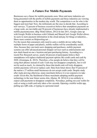 A Future For Mobile Payments
Businesses see a future for mobile payments soon. More and more industries are
being presented with the profits of mobile payments and those industries are viewing
them as opportunities in the modern day world. The competition is on for who is the
biggest and most bad. Now, the millennials are the ones to decide that. According to
new surveys, 72 percent of business executives believe that smartphone payments on
a large scale, are inevitable and 58 percent of businesses have already implemented a
mobile paymentsystem. (Big Think Editors, 2012) In late 2011, Google came up
with Google Wallet in business with Citibank and MasterCard. Google Wallet allows
its users to store payment information in the cloud and pay for things at industries...
Show more content on Helpwriting.net ...
For the reason that consumers only need to carry a mobile device rather than
multiple forms of paper and plastic, mobile wallets will be considerably useful.
Also, because they can track users shopping and purchases, mobile payment
systems can offer advanced personal shopper services such as endorsements and
new deals based on one s location and past purchasing history. According to a
recent Pew Research survey, nearly 66 percent of participants believe their
smartphones will replace traditional payment options like credit cards and cash by
2020. (Gramigna, K. 2015). Therefore, a few people do believe that they will be
using their phones instead of cash. Cash may not disappear completely, but it will
not be used as much. As claimed by those that doubt cash will truly disappear,
mobile payments will never replace cash. Data from Intuit shows that 55 percent of
the nation s 27 million small businesses do not accept credit cards. Despite study
after study proving otherwise, many merchants believe it is too expensive to take
credit. Given this, the likelihood of those merchants adopting mobile payment
technology in the near future seems slim. (Quinn, M. 2014) It is too unlikely to
expect cash payments to disappear completely. Nowadays, pulling out your wallet for
cash or using a credit card only takes a few seconds. Opening a mobile wallet app,
pulling up a QR code, or typing in a personal email
 